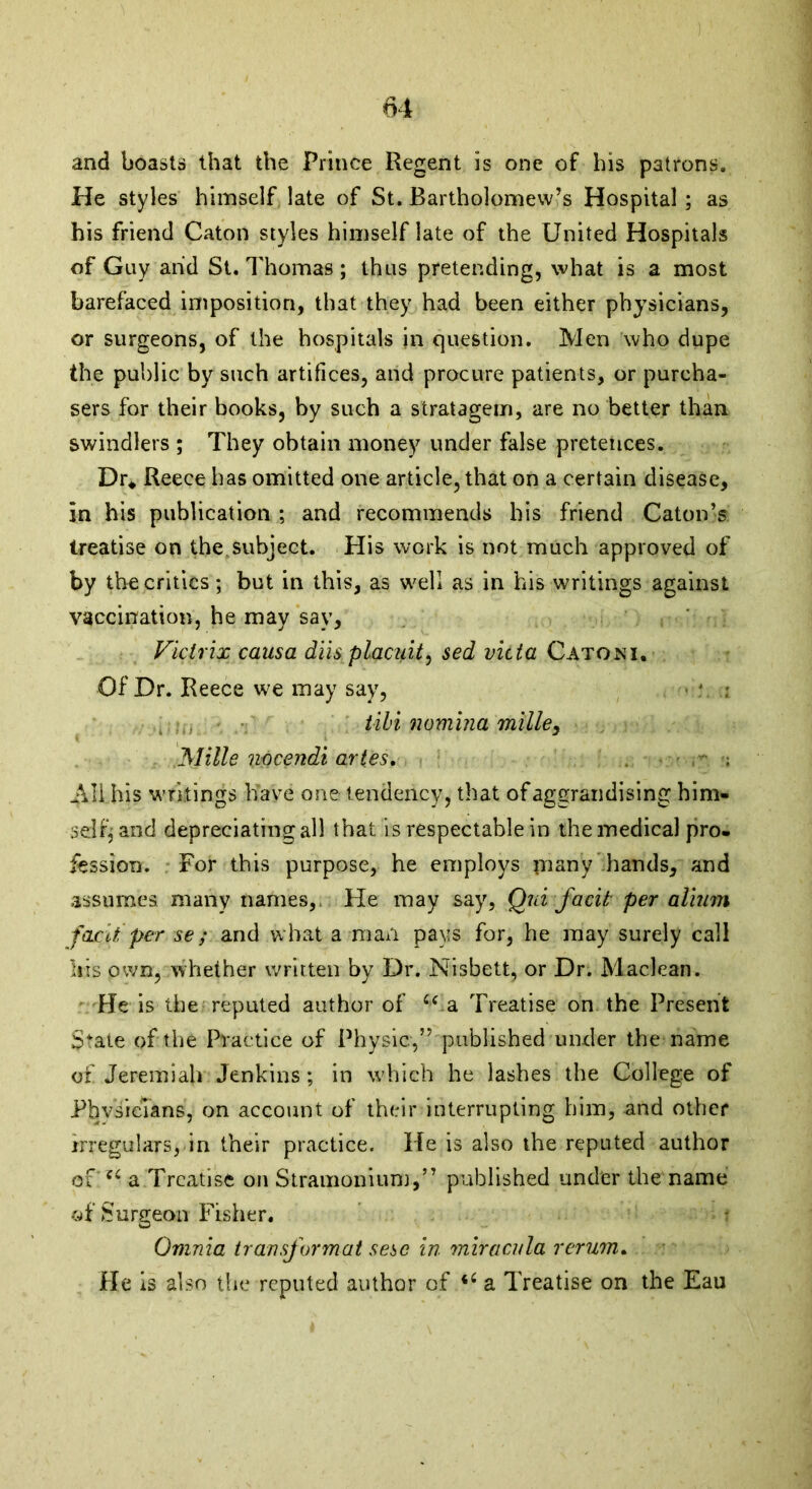 and boasts that the Prince Regent is one of his patrons. He styles himself late of St. Bartholomew’s Hospital ; as his friend Caton styles himself late of the United Hospitals of Guy and St. Thomas ; thus pretending, what is a most barefaced imposition, that they had been either physicians, or surgeons, of the hospitals in question. Men who dupe the public by such artifices, and procure patients, or purcha- sers for their books, by such a stratagem, are no better than swindlers ; They obtain money under false pretences. Dr* Reece has omitted one article, that on a certain disease, in his publication ; and recommends his friend Caton’s treatise on the.subject. His work is not much approved of by the critics; but in this, as well as in his writings against vaccination, he may say, Vicirix causa diis placuit, sed victa Gatoni, Of Dr. Reece we may say, tibi nomina milley Mille7wcendiart.es. , • - ; All his writings have one- tendency, that of aggrandising him- self; and depreciating all that is respectable in the medical pro- fession. For this purpose, he employs many hands, and assumes many names, He may say, Qui facit per alium facit per se; and what a man pays for, he may surely call Iris own, whether written by Dr. Nisbett, or Dr. Maclean. He is the reputed author of u.a Treatise on the Present State of the Practice of Physic,” published under the name of Jeremiah Jenkins; in which he lashes the College of Physicians, on account of their interrupting him, and other irregulars, in their practice. He is also the reputed author of'c4 a Treatise on Stramonium,” published under the name of Surgeon Fisher. Omnia transformat sese in miracula rerum. He is also the reputed author of i6 a Treatise on the Eau