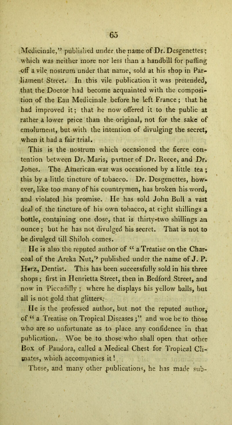 Medicinale,” published under the name of Dr. Desgenettes; which was neither more nor less than a handbill for puffing off a vile nostrum under that name, sold at his shop in Par- liament Street. In this vile publication it was pretended, that the Doctor had become acquainted with the composi- tion of the Eau Medicinale before he left France; that he had improved it; that he now offered it to the public at rather a lower price than the original, not for the sake of emolument, but with the intention of divulging the secret, when it had a fair trial. This is the nostrum which occasioned the fierce con- tention between Dr. Maris, partner of Dr. Reece, and Dr. Jones. The American war was occasioned by a little tea; this by a little tincture of tobacco. Dr. Desgenettes, how- ever, like too many of his countrymen, has broken his word, and violated his promise. He has sold John Bull a vast deal of the tincture of his own tobacco, at eight shillings a bottle, containing one dose, that is thirty-two shillings an ounce ; but he has not divulged his secret. That is not to be divulged till Shiloh comes. He is also the reputed author of cc a Treatise on the Char- coal of the Areka Nut/* published under the name of J. P. Herz, Dentist. This has been successfully sold in his three shops; first in Henrietta Street, then in Bedford Street, and now in Piccadilly ; where he displays his yellow balls, but all is not gold that glitters; He is the professed author, but not the reputed author, of “ a Treatise on Tropical Diseases and woe be to those who are so unfortunate as to place any confidence in that publication. Woe be to those who shall open that other Box of Pandora, called a Medical Chest for Tropical Cli- mates, which accompanies it! These, and many other publications, he has made sub- i