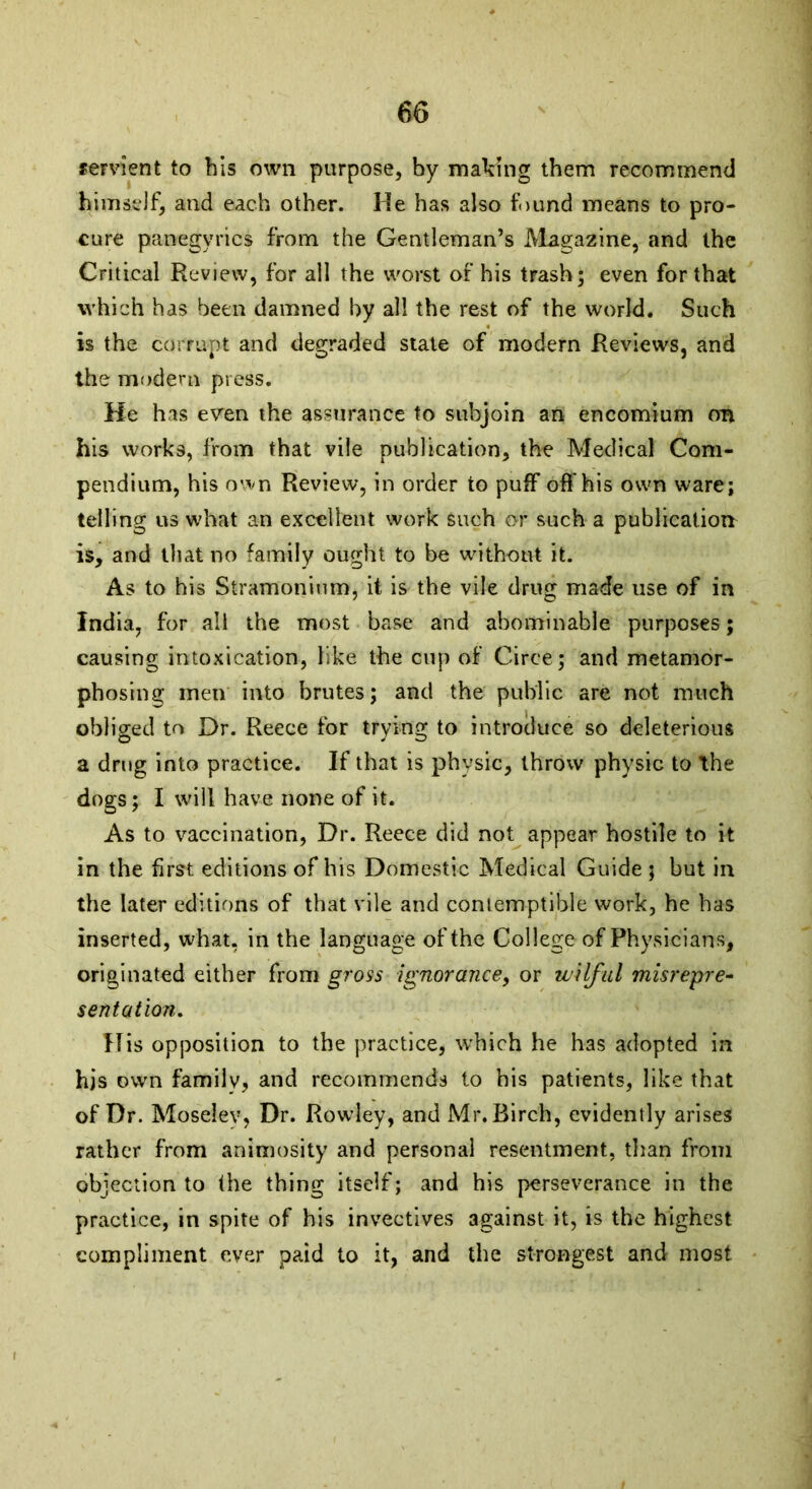 servient to bis own purpose, by making them recommend himself, and each other. He has also found means to pro- cure panegyrics from the Gentleman’s Magazine, and the Critical Review, for all the worst of his trash; even for that which has been damned by all the rest of the world. Such is the corrupt and degraded state of modern Reviews, and the modern press. He has even the assurance to subjoin an encomium on his works, from that vile publication, the Medical Com- pendium, his own Review, in order to puff off his own ware; telling us what an excellent work Such or such a publication is, and that no family ought to be without it. As to his Stramonium, it is the vile drug made use of in India, for all the most base and abominable purposes; causing intoxication, like the cup of Circe; and metamor- phosing men into brutes; and the public are not much obliged to Dr. Reece for trying to introduce so deleterious a drug into practice. If that is physic, throw physic to the dogs; I will have none of it. As to vaccination, Dr. Reece did not appear hostile to it in the first editions of his Domestic Medical Guide ; but in the later editions of that vile and contemptible work, he has inserted, what, in the language of the College of Physicians, originated either from gross ignorance, or wilful misrepre- sentation. His opposition to the practice, which he has adopted in his own family, and recommends to his patients, like that of Dr. Moseiev, Dr. Rowley, and Mr. Birch, evidently arises rather from animosity and personal resentment, than from objection to the thing itself; and his perseverance in the practice, in spite of his invectives against it, is the highest compliment ever paid to it, and the strongest and most