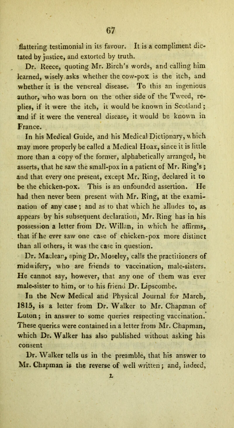 flattering testimonial in its favour. It is a compliment dic- tated by justice, and extorted by truth. Dr. Reece, quoting Mr. Birch’s words, and calling him learned, wisely asks whether the cow-pox is the itch, and whether it is the venereal disease. To this an ingenious author, who was born on the other side of the Tweed, re- plies, if it were the itch, it would be known in Scotland; and if it were the venereal disease, it would be known in France. In his Medical Guide, and his Medical Dictionary, which may more properly be called a Medical Hoax, since it is little more than a copy of the former, alphabetically arranged, he asserts, that he saw the small-pox in a patient of Mr. Ring’s ; and that every one present, except Mr. Ring, declared it to be the chicken-pox. This is an unfounded assertion. He had then never been present with Mr. Ring, at the exami- nation of any case; and as to that which he alludes to, as appears by his subsequent declaration, Mr. Ring has in his possession a letter from Dr. Willan, in which he affirms, that if he ever saw one case of chicken-pox more distinct than all others, it was the case in question. Dr. Maclean, aping Dr. Moseley, calls the practitioners of midwifery, who are friends to vaccination, male-sisters. He cannot say, however, that any one of them was ever male-sister to him, or to his friend Dr. Lipscombe. In the New Medical and Physical Journal for March, 1815, is a letter from Dr. Walker to Mr. Chapman of Luton; in answer to some queries respecting vaccination. These queries were contained in a letter from Mr. Chapman, which Dr. Walker has also published without asking his consent Dr. Walker tells us in the preamble, that his answer to Mr. Chapman is the reverse of well written; and, indeed, L