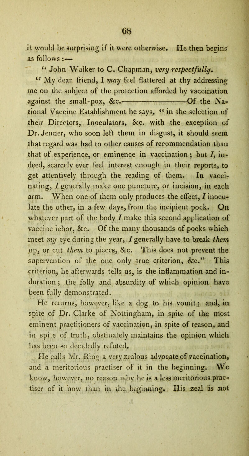 It would be surprising if it were otherwise. He then begins as follows :— “ John Walker to C. Chapman, very respectfully. <c My dear friend, I may feel flattered at thy addressing ine on the subject of the protection afforded by Vaccination against the small-pox, &c. Of the Na- tional Vaccine Establishment he says, “ in the selection of their Directors, Inoculators, &c. with the exception of Dr. Jenner, who soon left them in disgust, it should seem that regard was had to other causes of recommendation than that of experience, or eminence in vaccination; but 7, in- deed, scarcely ever feel interest enough in their reports, to get attentively through the reading of them. In vacci- nating, 1 generally make one puncture, or incision, in each arm. When one of them only produces the effect, 1 inocu- late the other, in a few days, from the incipient pock. On whatever part of the body I make this second application of vaccine ichor, &c. Of the many thousands of pocks which meet my eye during the year, I generally have to break them up, or cut them to pieces, &c. This does not prevent the supervention of the one only true criterion, &c.” This criterion, he afterwards tells us, is the inflammation and in- duration ; the folly and absurdity of which opinion have been fully demonstrated. He returns, however, like a dog to his vomit j and, in spite of Dr. Clarke of Nottingham, in spite of the most eminent practitioners of vaccination, in spite of reason, and in spite of truth, obstinately maintains the opinion which has been so decidedly refuted. He calls Mr. King a very zealous advocate of vaccination, and a meritorious practiser of it in the beginning. We know, however, no reason why he is a less meritorious prac- tiser of it now than in the beginning. His zeal is not