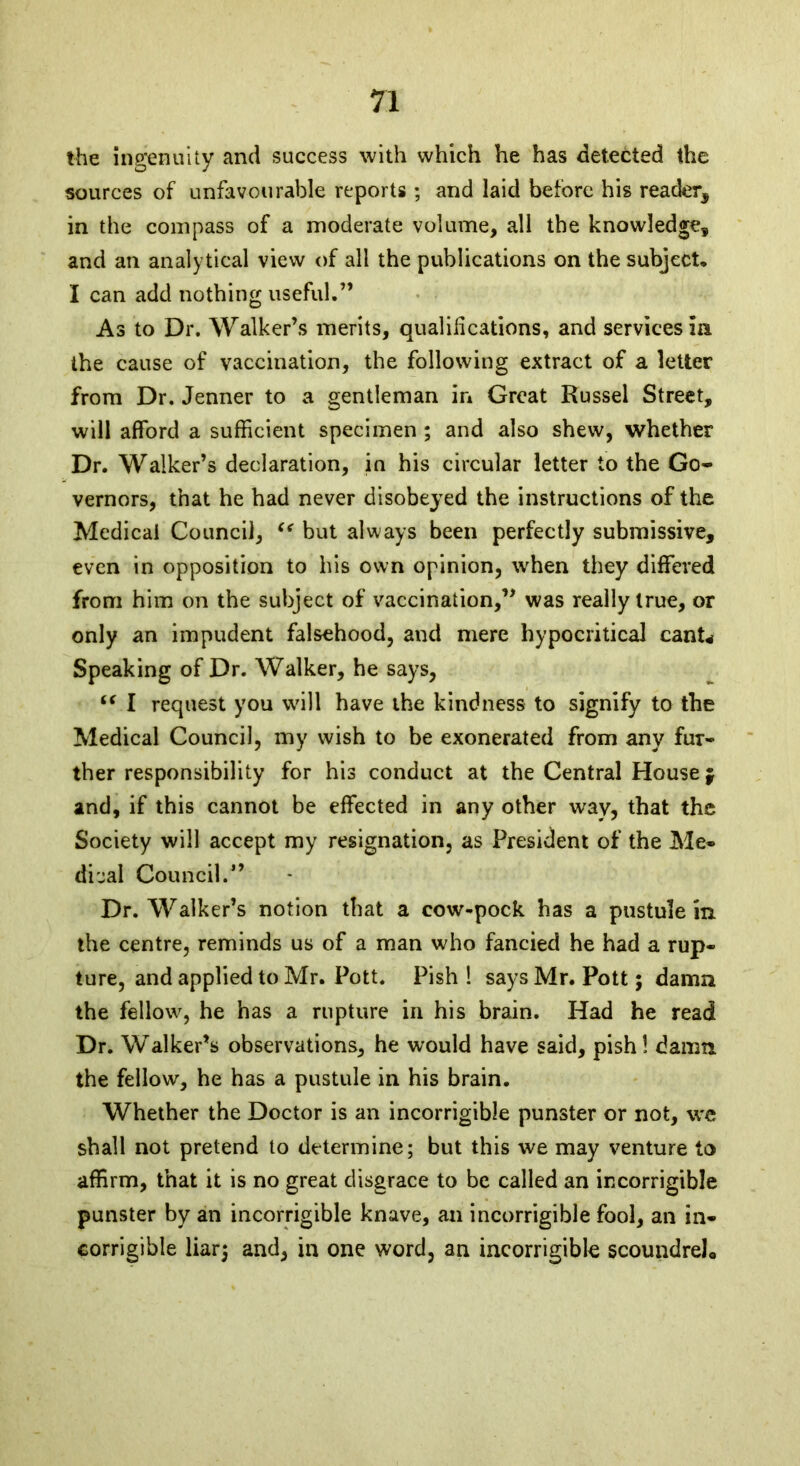 the ingenuity and success with which he has detected the sources of unfavourable reports ; and laid before his reader, in the compass of a moderate volume, all the knowledge, and an analytical view of all the publications on the subject, I can add nothing useful.” As to Dr. Walker’s merits, qualifications, and services m the cause of vaccination, the following extract of a letter from Dr. Jenner to a gentleman in Great Russel Street, will afford a sufficient specimen ; and also shew, whether Dr. Walker’s declaration, in his circular letter to the Go* vernors, that he had never disobeyed the instructions of the Medical Council, “ but always been perfectly submissive, even in opposition to his own opinion, when they differed from him on the subject of vaccination,” was really true, or only an impudent falsehood, and mere hypocritical canU Speaking of Dr. Walker, he says, “ I request you will have the kindness to signify to the Medical Council, my wish to be exonerated from any fur- ther responsibility for his conduct at the Central House $ and, if this cannot be effected in any other way, that the Society will accept my resignation, as President of the Me- dical Council.” Dr. Walker’s notion that a cow-pock has a pustule in the centre, reminds us of a man who fancied he had a rup- ture, and applied to Mr. Pott. Pish ! says Mr. Pott; damn the fellow, he has a rupture in his brain. Had he read Dr. Walker’s observations, he would have said, pish! damn, the fellow, he has a pustule in his brain. Whether the Doctor is an incorrigible punster or not, wc shall not pretend to determine; but this we may venture to affirm, that it is no great disgrace to be called an incorrigible punster by an incorrigible knave, an incorrigible fool, an in- corrigible liar; and, in one word, an incorrigible scoundrel*