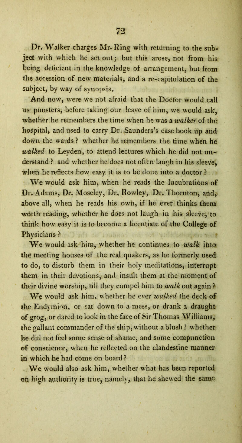 Dr. Walker charges Mr. Ring with returning to the sub- ject with which he set out; but this arose, not from his being deficient in the knowledge of arrangement, but from the accession of new materials, and a re-capitulation of the subject, by way of synopsis. And now, were we not afraid that the Doctor would call us punsters, before taking our leave of him, we would ask, whether he remembers the time when he was a walker of the hospital, and used to carry Dr. Saunders’s case book up and down the wards ? whether he remembers the time when he walked to Leyden, to attend lectures which he did not un- derstand ? and whether he does not often laugh in his sleeve, when he reflects how easy it is to he done into a doctor ? We would ask him, when he reads the lucubrations of Dr. Adams, Dr. Moseley, Dr. Rowley, Dr. Thornton, and, above all, when he reads his own, if he ever thinks them worth reading, whether he does not laugh in his sleeve, to think how easy it is to become a licentiate of the College of Physicians ? We would ask him, whether he continues to walk into the meeting houses of the real quakers, as he formerly used to do, to disturb them in their holy meditations, interrupt them in their devotions, and insult them at the moment of their divine worship, till they compel him to walk out again ? We would ask him, whether he ever walked the deck of the Endymion, or sat down to a mess, or drank a draught of grog, or dared to look in the face of Sir Thomas Williams, the gallant commander of the ship, without ablush ? whether he did not feel some sense of shame, and some compunction of conscience, when he reflected on the clandestine manner in which he had come on board ? We would also ask him, whether what has been reported on high authority is true, namely, that he shewed the same