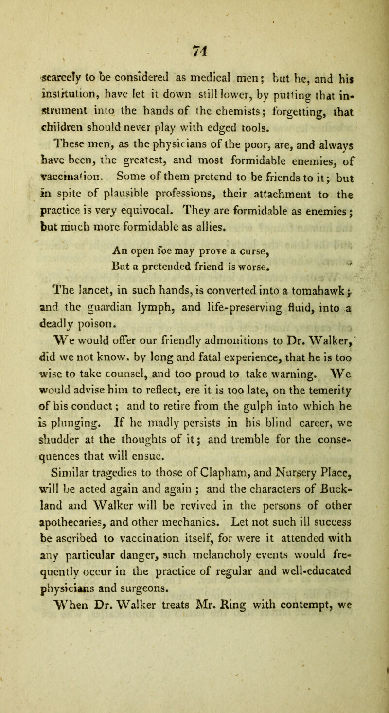 scarcely to be considered as medical men; but he, and his institution, have let it down still lower, by putting that in- strument into the hands of the chemists; forgetting, that children should never play with edged tools* These men, as the physicians of the poor, are, and always have been, the greatest, and most formidable enemies, of vaccination. Some of them pretend to be friends to it; but in spite of plausible professions, their attachment to the practice is very equivocal* They are formidable as enemies; but much more formidable as allies. An open foe may prove a curse, But a pretended friend is worse. The lancet, in such hands, is converted into a tomahawk and the guardian lymph, and life-preserving fluid, into a deadly poison. We would offer our friendly admonitions to Dr. Walker, did we not know, by long and fatal experience, that he is too wise to take counsel, and too proud to take warning. We would advise him to reflect, ere it is too late, on the temerity of his conduct; and to retire from the gulph into which he is plunging. If he madly persists in his blind career, we shudder at the thoughts of it; and tremble for the conse- quences that will ensue. Similar tragedies to those of Clapham, and Nursery Place, will be acted again and again ; and the characters of Buck- land and Walker will be revived in the persons of other apothecaries, and other mechanics. Let not such ill success be ascribed to vaccination itself, for were it attended with any particular danger, such melancholy events would fre- quently occur in the practice of regular and well-educated physicians and surgeons. When Dr. Walker treats Mr. Ring with contempt, we