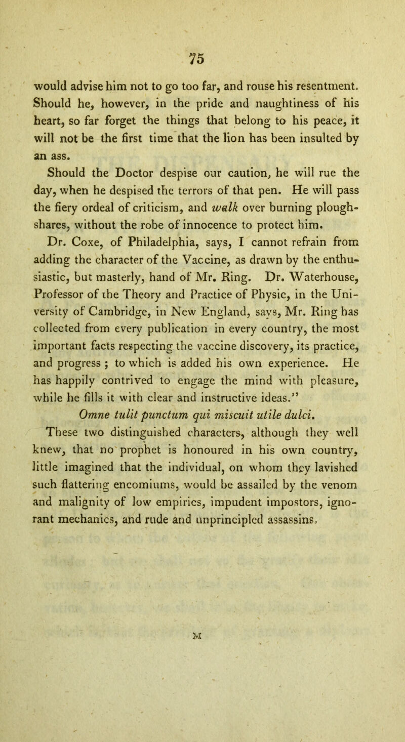 would advise him not to go too far, and rouse his resentment. Should he, however, in the pride and naughtiness of his heart, so far forget the things that belong to his peace, it will not be the first time that the lion has been insulted by an ass. Should the Doctor despise our caution, he will rue the day, when he despised the terrors of that pen. He will pass the fiery ordeal of criticism, and walk over burning plough- shares, without the robe of innocence to protect him. Dr. Coxe, of Philadelphia, says, I cannot refrain from adding the character of the Vaccine, as drawn by the enthu- siastic, but masterly, hand of Mr. King. Dr. Waterhouse, Professor of the Theory and Practice of Physic, in the Uni- versity of Cambridge, in New England, says, Mr. Ring has collected from every publication in every country, the most important facts respecting the vaccine discovery, its practice, and progress ; to which is added his own experience. He has happily contrived to engage the mind with pleasure, while he fills it with clear and instructive ideas/’ Omne tulit punctum qui miscuit utile dulci. These two distinguished characters, although they well knew, that no prophet is honoured in his own country, little imagined that the individual, on whom they lavished such flattering encomiums, would be assailed by the venom and malignity of low empirics, impudent impostors, igno- rant mechanics, and rude and unprincipled assassins. M
