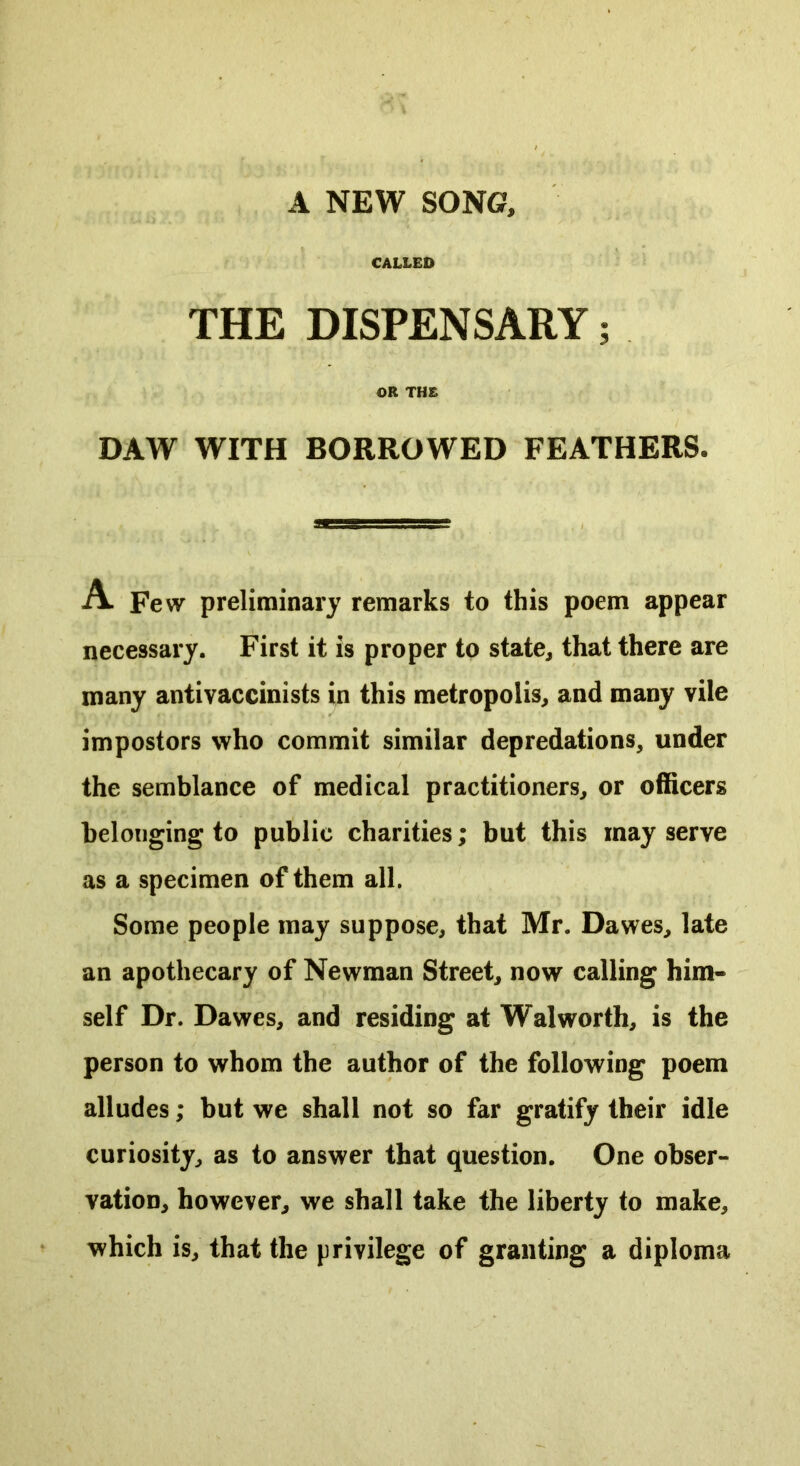 A NEW SONG?, CALLED THE DISPENSARY; OR THE DAW WITH BORROWED FEATHERS. A. Few preliminary remarks to this poem appear necessary. First it is proper to state, that there are many antivaccinists in this metropolis, and many vile impostors who commit similar depredations, under the semblance of medical practitioners, or officers belonging to public charities; but this may serve as a specimen of them all. Some people may suppose, that Mr. Dawes, late an apothecary of Newman Street, now calling him- self Dr. Dawes, and residing at Walworth, is the person to whom the author of the following poem alludes; but we shall not so far gratify their idle curiosity, as to answer that question. One obser- vation, however, we shall take the liberty to make, which is, that the privilege of granting a diploma