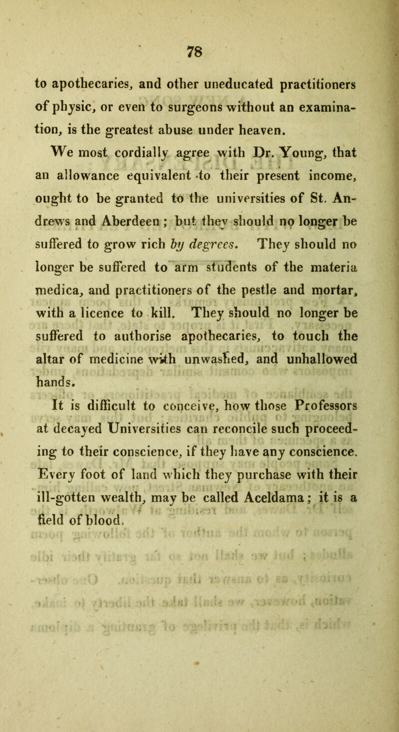 to apothecaries, and other uneducated practitioners of physic, or even to surgeons without an examina- tion, is the greatest abuse under heaven. We most cordially agree with Dr. Young, that an allowance equivalent to their present income, ought to be granted to the universities of St. An- drews and Aberdeen ; but they should no longer be suffered to grow rich by degrees. They should no longer be suffered to arm students of the materia medica, and practitioners of the pestle and mortar, with a licence to kill. They should no longer be suffered to authorise apothecaries, to touch the altar of medicine with unwashed, and unhallowed hands. It is difficult to conceive, how those Professors at decayed Universities can reconcile such proceed- ing to their conscience, if they have any conscience. Every foot of land which they purchase with their ill-gotten wealth, may be called Aceldama; it is a field of blood.