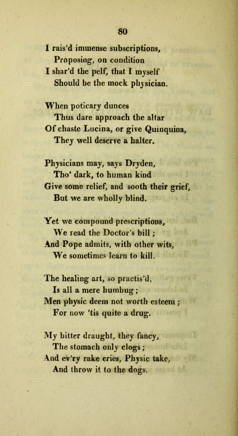 I rais’d immense subscriptions. Proposing, on condition I shar’d the pelf, that I myself Should be the mock physician. When poticary dunces Thus dare approach the alfar Of chaste Lucina, or give Quinquina, They well deserve a halter. Physicians may, says Dryden, Tho’ dark, to human kind Give some relief, and sooth their grief. But we are wholly blind. Yet we compound prescriptions. We read the Doctor’s bill; And Pope admits, with other wits, We sometimes learn to kill. The healing art, so practis’d. Is all a mere humbug ; Men physic deem not worth esteem; For now ’tis quite a drug. i My bitter draught, they fancy. The stomach only clogs; And ev’ry rake cries. Physic take. And throw it to the dogs.