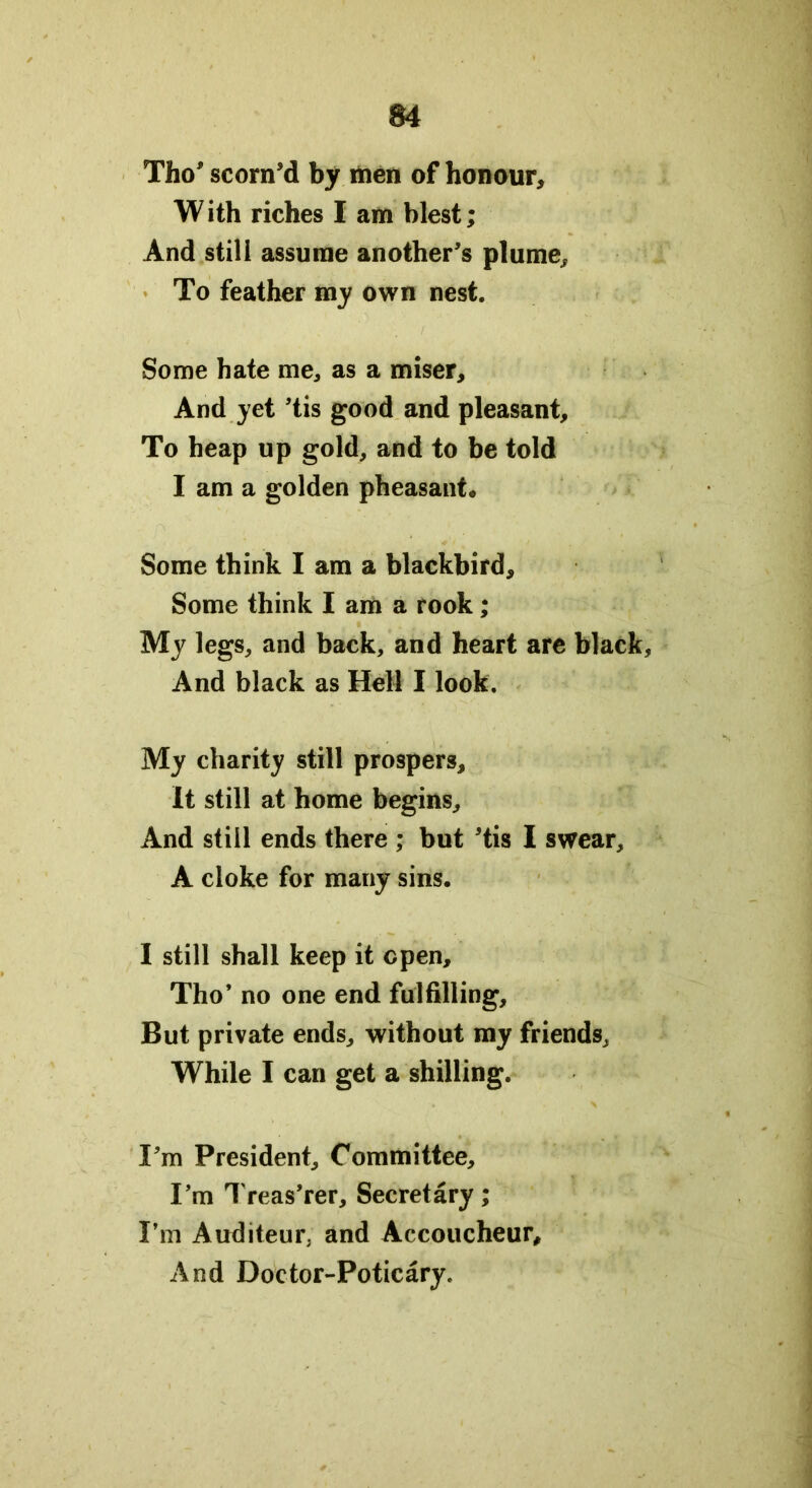 Tho’ scorn’d by men of honour, W ith riches I am blest; And still assume another’s plume. To feather my own nest. Some hate me, as a miser. And yet ’tis good and pleasant. To heap up gold, and to be told I am a golden pheasant* Some think I am a blackbird. Some think I am a rook; My legs, and back, and heart are black. And black as Hell I look. My charity still prospers. It still at home begins. And still ends there ; but ’tis I swear, A cloke for many sins. I still shall keep it open, Tho’ no one end fulfilling. But private ends, without my friends. While I can get a shilling. I’m President, Committee, I’m Treas’rer, Secretary; I’m Auditeur. and Accoucheur, And Doctor-Poticary.