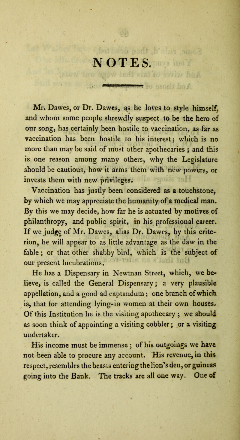 NOTES. Mr. Dawes, or Dr. Dawes, as he loves to style himself, and whom some people shrewdly suspect to be the hero of our song, has certainly been hostile to vaccination, as far as vaccination has been hostile to his interest; which is no more than may be said of most other apothecaries ; and this is one reason among many others, why the Legislature should be cautious, how it arms them with new powers, or invests them with new privileges. Vaccination has justly been considered as a touchstone, by which we may appreciate the humanity of a medical man. By this we may decide, how far he is actuated by motives of philanthropy, and public spirit, in his professional career. If we judge of Mr. Dawes, alias Dr. Dawes, by this crite- rion, he will appear to as little advantage as the daw in the fable; or that other shabby bird, which is the subject of our present lucubrations. He has a Dispensary in Newman Street, which, we be- lieve, is called the General Dispensary; a very plausible appellation, and a good ad captandum ; one branch of which is, that for attending lying-in women at their own houses. Of this Institution he is the visiting apothecary ; we should as soon think of appointing a visiting cobbler; or a visiting undertaker. His income must be immense ; of his outgoings we have not been able to procure any account. His revenue, in this respect, resembles the beasts entering the lion^s den, or guineas going into the Bank. The tracks are all one way. One of