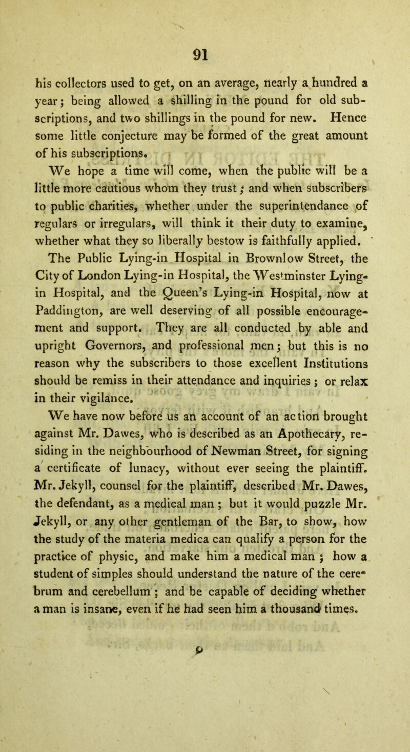 his collectors used to get, on an average, nearly a hundred a year; being allowed a shilling in the pound for old sub- scriptions, and two shillings in the pound for new. Hence some little conjecture may be formed of the great amount of his subscriptions. We hope a time will come, when the public will be a little more cautious whom they trust; and when subscribers to public charities, whether under the superintendance of regulars or irregulars, wilt think it their duty to examine, whether what they so liberally bestow is faithfully applied. The Public Lying-in Hospital in Brownlow Street, the City of London Lying-in Hospital, the Westminster Lying- in Hospital, and the Queen’s Lying-in Hospital, now at Paddington, are well deserving of all possible encourage- ment and support. They are all conducted by able and upright Governors, and professional men; but this is no reason why the subscribers to those excellent Institutions should be remiss in their attendance and inquiries; or relax in their vigilance. We have now before us an account of an action brought against Mr. Dawes, who is described as an Apothecary, re- siding in the neighbourhood of Newman Street, for signing a certificate of lunacy, without ever seeing the plaintiff. Mr. Jekyll, counsel for the plaintiff, described Mr. Dawes, the defendant, as a medical man ; but it would puzzle Mr. Jekyll, or any other gentleman of the Bar, to show, how the study of the materia medica can qualify a person for the practice of physic, and make him a medical man ; how a student of simples should understand the nature of the cere® brum and cerebellum ; and be capable of deciding whether a man is insane, even if he had seen him a thousand tim^s. P