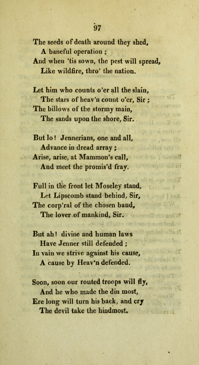 The seeds of death around they shed, A baneful operation ; And when ’tis sown, the pest will spread. Like wildfire, thro’ the nation. Let him who counts o'er all the slain. The stars of heav’n count o’er. Sir ; The billows of the stormy main. The sands upon the shore. Sir. But lo! Jennerians, one and all. Advance in dread array; Arise, arise, at Mammon’s call. And meet the promis’d fray. Full in the front let Moseley stand. Let Lipscomb stand behind. Sir, The corp’ral of the chosen band. The lover of mankind. Sir. But ah! divine and human laws Have Jenner still defended ; In vain we strive against his cause, A cause by Heav’n defended. Soon, soon our routed troops will fly. And he who made the din most. Ere long will turn his back, and cry The devil take the hindmost.