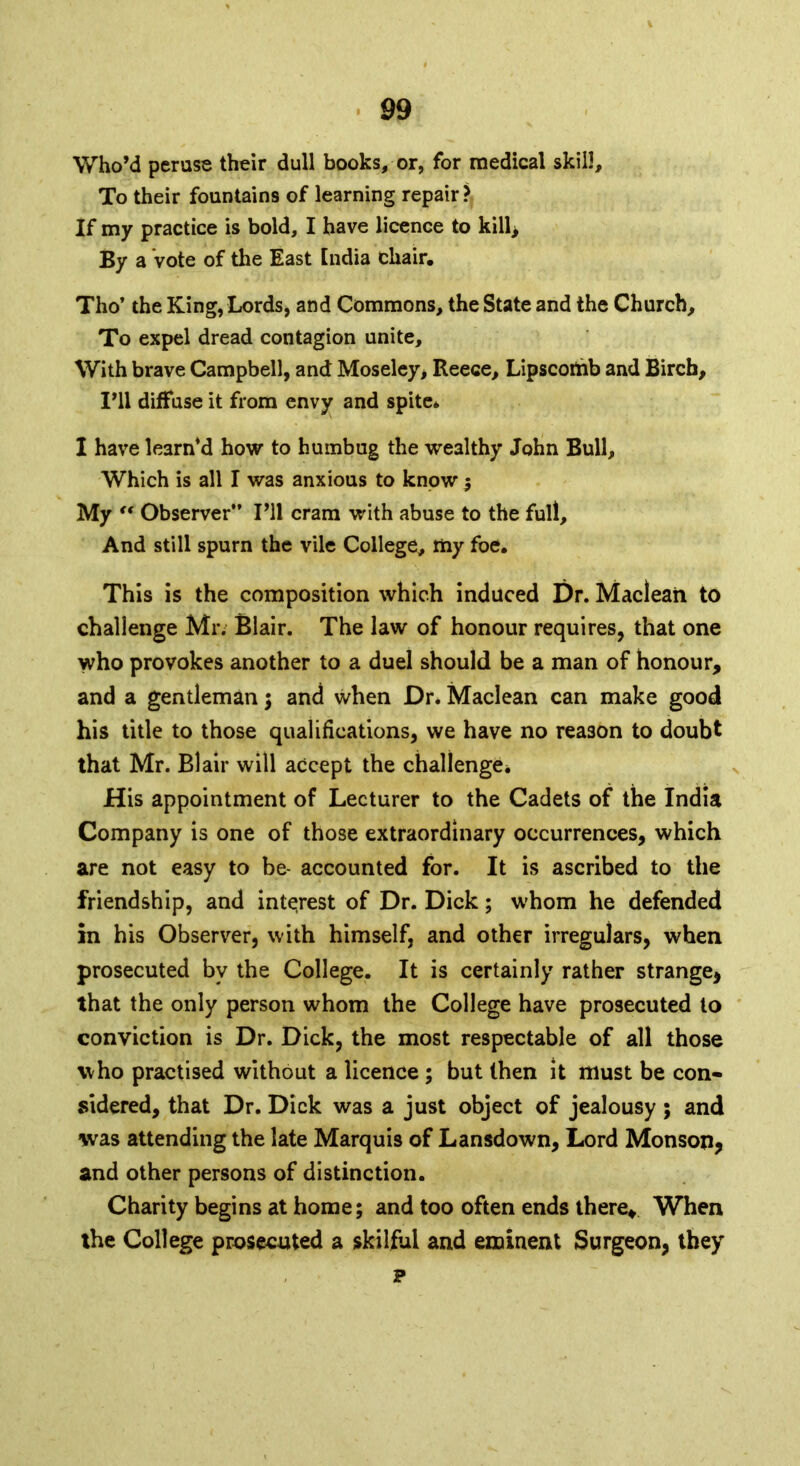 Who’d peruse their dull books, or, for medical skill. To their fountains of learning repair? If my practice is bold, I have licence to kill, By a Vote of the East India chair. Tho’ the King, Lords, and Commons, the State and the Church, To expel dread contagion unite. With brave Campbell, and Moseley, Reece, Lipscomb and Birch, I’ll diffuse it from envy and spite* I have le3rn*d how to humbug the wealthy John Bull, Which is all I was anxious to know ; My “ Observer” I’ll cram with abuse to the full. And still spurn the vile College, my foe. This is the composition which induced Dr. Maclean to challenge Mr. Blair. The law of honour requires, that one who provokes another to a duel should be a man of honour, and a gentleman; and when Dr. Maclean can make good his title to those qualifications, we have no reason to doubt that Mr. Blair will accept the challenge* His appointment of Lecturer to the Cadets of the India Company is one of those extraordinary occurrences, which are not easy to be- accounted for. It is ascribed to the friendship, and interest of Dr. Dick; whom he defended in his Observer, with himself, and other irregulars, when prosecuted by the College. It is certainly rather strange, that the only person whom the College have prosecuted to conviction is Dr. Dick, the most respectable of all those who practised without a licence ; but then it must be con- sidered, that Dr. Dick was a just object of jealousy ; and was attending the late Marquis of Lansdown, Lord Monson, and other persons of distinction. Charity begins at home; and too often ends there* When the College prosecuted a skilful and eminent Surgeon, they p