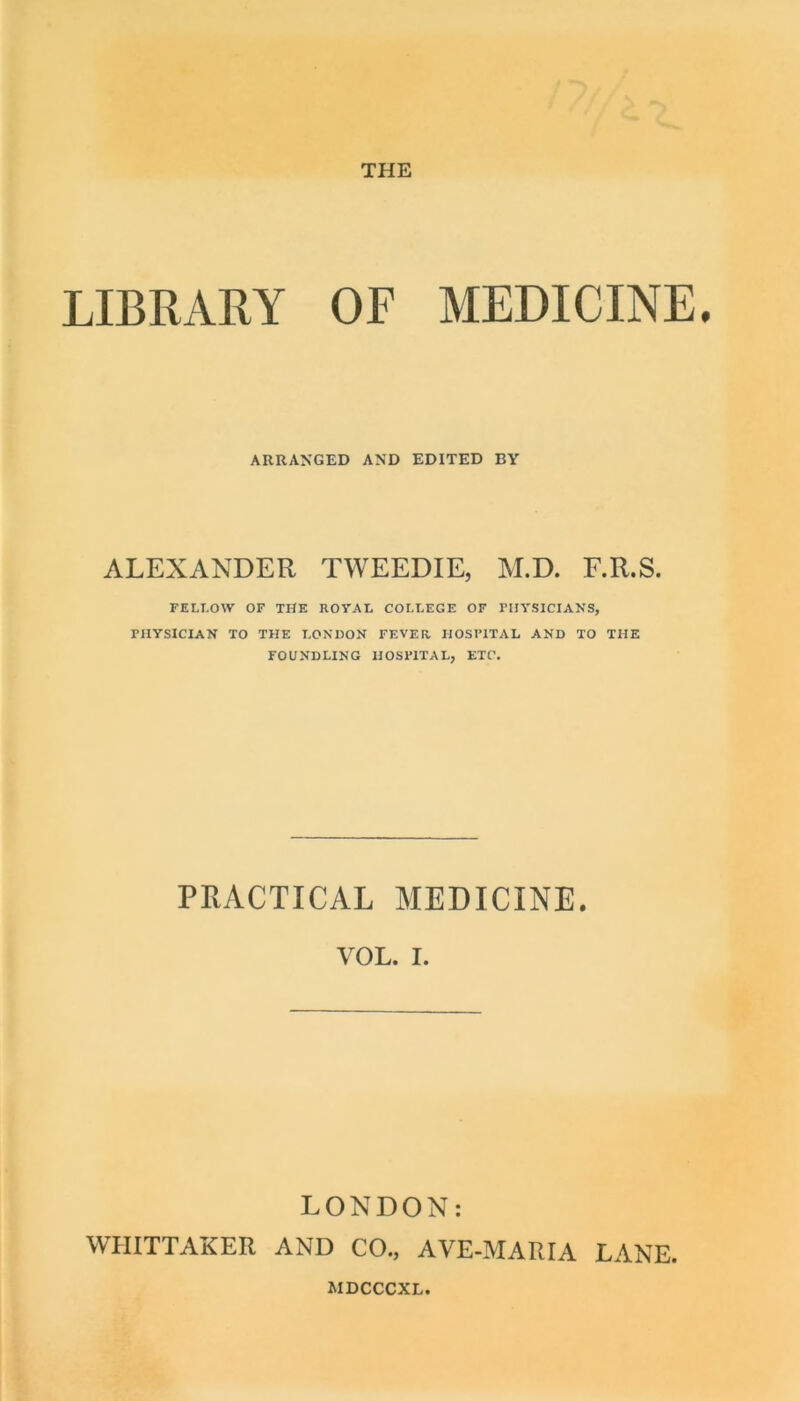 THE LIBRARY OF MEDICINE ARRANGED AND EDITED BY ALEXANDER TWEEDIE, M.D. F.R.S. FELI.OW OF the royal COLLEGE OF PHYSICIANS, PHYSICIAN TO THE LONDON FEVER HOSPITAL AND TO THE FOUNDLING HOSPITAL, ETC. PRACTICAL MEDICINE. VOL. I. LONDON: WHITTAKER AND CO., AVE-MARIA LANE.