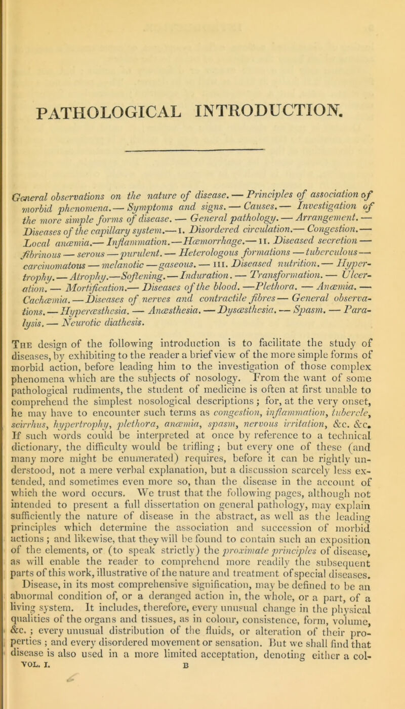 PATHOLOGICAL INTRODUCTION. Gmeral observations on the nature of disease. — Principles of association of morbid phenomena.— Symptoms and signs. — Causes.— Investigation of the more simple forms of disease. — General pathology. — Arrangement.— Diseases of the capillary system.— l. Disordered circulation.— Congestion.— Local ancemia.— Injlammation.—Hcemorrhage.— ii. Diseased secretion — fibrinous — serous —purident. — Heterologous formations — tuberculous— carcinomatous — melanotic—gaseous. — iii. Diseased nutrition. hyper- trophy. — Atrophy.—Softening.—Induration. — Transformation. — Ulcer- ation. — Mortification.— Diseases of the blood. —Plethora. — Ancemia. — Cachcemia.—Diseases of nerves and contractile fibres—General observa- tions. — Hypercesthesia. — Ancesthesia. — Dyscesthesia. — Sj)as7u. — Pai'a- lysis. — Neurotic diathesis. The design of the following introduction is to facilitate the study of diseases, by exhibiting to the reader a brief view of the more simple forms of morbid action, before leading him to the investigation of those complex phenomena which are the subjects of nosology. P'rom the want of some pathological rudiments, the student of medicine is often at first unable to comprehend the simplest nosological descriptions ; for, at the very onset, he may have to encounter such terms as congestion, inflammation, tubercle, scirrhus, hyjmrtrophy, plethora, ancemia, spasm, nervous irritation. See. Sec, If such words could be interpreted at once by reference to a technical dictionary, the difficulty would be ti’ifling ; but every one of these (and many more might be enumerated) requires, before it can be rightly un- derstood, not a mere verbal explanation, but a discussion scarcely less ex- tended, and sometimes even more so, than the disease in the account of which the word occurs. We trust that the following pages, although not intended to present a full dissertation on general pathology, may explain sufficiently the nature of disease in the abstract, as well as the leading principles which determine the association and succession of morbid actions; and likewise, that they will be found to contain such an exposition of the elements, or (to speak strictly) ihc j)i'oximate principles of disease, as will enable the reader to comprehend more readily the subsequent parts of this work, illustrative of the nature and treatment of special diseases. Disease, in its most comprehensive signification, may be defined to be an abnormal condition of, or a deranged action in, the whole, or a part, of a living system. It includes, therefore, every unusual change in the jihysical qualities of the organs and tissues, as in colour, consistence, form, volume, • &c. ; every unusual distribution of the fluids, or alteration of their pro- perties ; and every disordered movement or sensation. But we shall find that disease is also used in a more limited acceptation, denoting either a col-