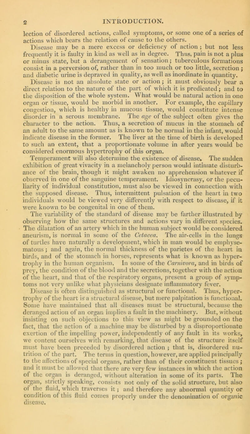 lection of disordered actions, called symptoms, or some one of a series of actions which bears the relation of cause to the others. Disease may be a mere excess or deficiency of action ; but not less frequently it is faulty in kind as well as in degree. Thus, pain is not a plus or minus state, but a derangement of sensation; tuberculous formations consist in a perversion of, rather than in too much or too little, secretion; and diabetic urine is depraved in quality, as well as inordinate in quantity. Disease is not an absolute state or action ; it must obviously bear a direct relation to the nature of the part of wliich it is predicated; and to the disposition of the whole system. What would be natural action in one organ or tissue, would be morbid in another. For example, the capillary congestion, which is healthy in mucous tissue, would constitute intense disorder in a serous membrane. The age of the subject often gives the character to the action. Thus, a secretion of mucus in the stomach of an adult to the same amount as is known to be normal in the infant, w'oukl indicate disease in the former. The liver at the time of birth is developed to such an extent, that a proportionate volume in after years would be considered enormous hypertrophy of this organ. Temperament will also determine the existence of disease. The sudden exhibition of great vivacity in a melancholy person would intimate disturb- ance of the brain, though it might awaken no apprehension whatever if observed in one of the sanguine temperament. Idiosyncrasy, or the pecu- liarity of individual constitution, must also be viewed in connection with the supposed disease. Thus, intermittent pulsation of the heart in tw^o imlividuals would be viewed very differently with respect to disease, if it w'ere known to be congenital in one of them. The variability of the standard of disease may be farther illustrated by observing how tiie same structures and actions vary in different species. The dilatation of an artery which in the human subject would be considered aneurism, is normal in some of the Cetacea. The air-cells in the lungs of turtles have naturally a development, which in man would be emphyse- matous ; and again, the normal thickness of the parietes of the heart in birds, and of the stomach in horses, represents what is known as hyper- trophy in the human organism. In some of the Carnivora, and in birds of prey, the condition of the blood and the secretions, together with the action of the heart, and that of the respiratory organs, present a group of symp- toms not very unlike what physicians designate inflammatory fever. Disease is often distinguished as structural or functional. Thus, hyper- trophy of the heart is a structural disease, but mere palpitation is functional. Some have maintained that all diseases must be structural, because the deranged action of an organ implies a fault in the machinery. But, without insisting on such objections to this view as might be grounded on the fact, that the action of a machine may be disturbed by a dispro|)ortionate exertion of the impelling power, independently of any fault in its works, we content ourselves with remarking, that disease of the structure itself must have been preceded by disordered action ; that is, disordered nu- trition of the part. The terms in question, however, are applied piincipally to the affections of special organs, rather than of their constituent tissues ; and it must be allowed that there are very few instances in which the action of the organ is deranged, without alteration in some of its parts. The organ, strictly speaking, consists not only of the solid structure, but also of the fluid, which traverses it; and therefore any abnormal quantity or condition of this fluid comes properly under the denomination of organic disease.