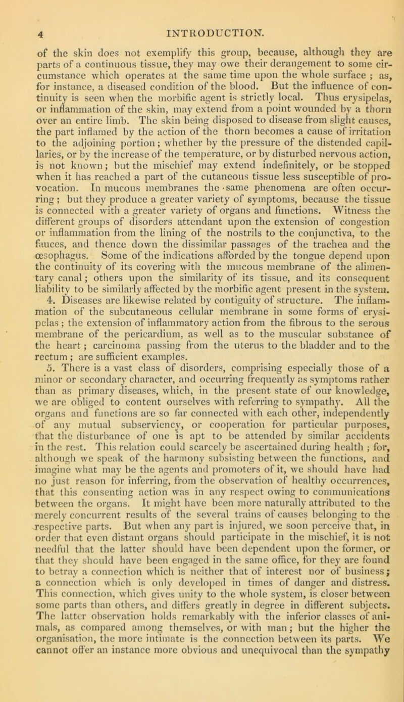 of the skin does not exemplify this group, because, althougli they are parts of a continuous tissue, they may owe tlieir derangement to some cir- cumstance which operates at the same time upon the whole surface ; as, for instance, a diseased condition of the blood. But the influence of con- tinuity is seen when the morbific agent is strictly local. Thus erysipelas, or inflammation of the skin, may extend from a point wounded by a thorn over an entire limb. The skin being disposed to disease from slight causes, the part inflamed by the action of the thorn becomes a cause of irritation to the adjoining portion; whether by the pressure of the distended capil- laries, or by the increase of the temperature, or by disturbed nervous action, is not known; but the mischief may extend indefinitely, or be stopped when it has reached a part of the cutaneous tissue less susceptible of pro- vocation. In mucous membranes the-same phenomena are often occur- ring ; but they produce a greater variety of symptoms, because the tissue is connecteil with a greater variety of organs and functions. Witness the different groups of disorders attendant upon the extension of congestion or inflammation from the lining of the nostrils to the conjunctiva, to the fauces, and thence down the dissimilar passages of the trachea and the ceso[)hagus. Some of the indications afforded by the tongue depend upon the continuity of its covering with the mucous membrane of the alimen- tary canal; others upon the similarity of its tissue, and its consequent liability to be similarly affected by the morbific agent present in the system. 4. Diseases are likewise related by contiguity of structure. The inflam- mation of the subcutaneous cellular membrane in some forms of erysi- pelas ; the extension of inflammatory action from the fibrous to the serous membrane of the pericardium, as well as to the muscular substance of the heart; carcinoma passing from the uterus to the bladder and to the rectum ; are sufficient examples. 5. There is a vast class of disorders, comprising especially those of a minor or secondary character, and occurring frequently as symptoms rather than as primary diseases, which, in the present state of our knowledge, we are obliged to content ourselves with referring to sympathy. All the organs and functions are so far connected with each other, independently of any mutual subserviency, or cooperation for particular purposes, that the disturbance of one is apt to be attended by similar accidents in the rest. This relation could scarcely be ascertained during health ; for, althougii we speak of the harmony subsisting between the functions, and imagine what may be the agents and promoters of it, we should have had no just reason for inferring, from the observation of healthy occurrences, that this consenting action was in any respect owing to communications between the organs. It might have been more naturally attributed to the merely concurrent results of the several trains of causes belonging to the res[)ective parts. But when any part is injured, we soon perceive that, in order that even distant organs should participate in the mischief, it is not needful that the latter should have been dependent upon the former, or that they should have been engaged in the same office, for they are found to betray a connection which is neither that of interest nor of business; a connection which is only developed in times of danger and distress. This connection, which gives unity to the whole .system, is closer between some parts than others, and differs greatly in degree in different subjects. The latter observation holds remarkably with the inferior classes of ani- mals, as compared among themselves, or with man; but the higher the organisation, the more intimate is the connection between its parts. We cannot offer an instance more obvious and unequivocal than the sympathy