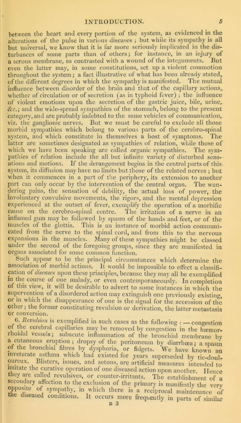 between tlie heart and every portion of the system, as evidenced in the alterations of the pulse in various diseases ; but while its sympathy is all but universal, we know that it is far more seriously implicated in the dis- turbances of some parts than of others; for instance, in an injury of a serous membrane, as contrasted w ith a wound of the integuments. But even the latter may, in some constitutions, set up a violent commotion throughout the system; a fact illustrative of wdiat has been already stated, of tlie different degrees in which the sympathy is manifested. The mutual influence between disorder of the brain and that of the capillary actions,, whether of circulation or of secretion (as in typhoid fever) ; the influence of violent emotions upon the secretion of the gastric juice, bile, urine, &c.; and the wide-spread .sympathies of the stomach, belong to the present category, and are probably indebted to the same vehicles of communication, viz. the ganglionic nerves. But we must be careful to exclude all those morbid sympathies which belong to various parts of the cerebro-spinal system, and which constitute in themselves a host of symptoms. The latter are sometimes designated as sympathies of relation, while those of which we have been speaking are called organic sympathies. The sym- pathies of relation include the all but infinite variety of disturbed sens- ations and motions. If the derangement begins in the central parts of this system, its diffusion may have no limits but those of the related nerves ; but when it commences in a part of the periphery, its extension to another part can only occur by the intervention of the central organ. The wan- dering pains, the sensation of debility, the actual loss of power, the involuntary convulsive movements, the rigors, and the mental depression experienced at the outset of fever, exeiu|)lify the operation of a morbific puse on the cerebro-spinal centre. The irritation of a nerve in an inflamed gum may be followed by spasm of the hands and feet, or of the muscles ol the glottis. This is an instance of morbid action communi- cated from the nerve to the spinal cord, and from this to the nervous expansions in the muscles. Many of these sympathies might be classed under the second of the foregoing groups, since they are manifested in organs associated for some common function. Such appear to be the principal circumstances which determine the association of morbid actions. It would be impossible to effect a classifi- cation of diseases upon these principles, because they ma}' all be exemplified in tlie course of one malady, or even contemporaneously. In completion of this view, it will be desirable to advert to some instances in which the supervention of a disordered action may extinguish one previously existing, or in which the disappearance of one is the signal for the accession of the other ; the former constituting revulsion or derivation, the latter metastasis or conversion. a. Revtdsion is exemplified in such cases as the following : — congestion 1 ^11 capillaries may be removed by congestion in the hmmor- rhoidal vessels; subacute inffammation of the bronchial membrane by a cutaneous eruption ; dropsy of the peritoneum by diarrhoea; a spasm of the bronchial fibres by dysphoria, or fidgets. We have known an inveterate asthma which had existed for years superseded by tic-doul- oureux. Blisters, issues, and setons, are artificial measures intended to imitate the curative operation of one diseased action upon another. Hence they are called revulsives, or counter-irritants. The establishment of a secondary affection to the exclusion of the primary is manifestly the verv opposite of sympathy, in which there is a reciprocal n.aintenance o! the diseased conditions. It occurs more frequently in parts of similar B 3