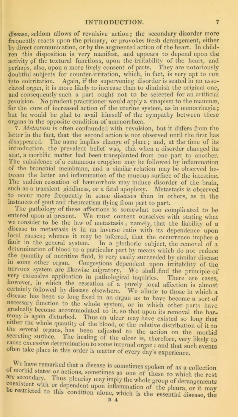 disease, seldom allows of revulsive action; the secondary disorder more frequently reacts upon the primary, or provokes fresh derangement, either by direct communication, or by the augmented action of the heart. In child- ren this disposition is very manifest, and appears to depend upon the activity pf the te.\tural functions, upon the irritability of the heart, and perhaps, also, upon a more lively consent of parts. They are notoriously doubtful subjects for counter-irritation, which, in fact, is very apt to run into coirritation. Again, if the supervening disorder is seated in an asso- ciated organ, it is more likely to increase than to diminish the original one, and consequently such a part ought not to be selected for an artificial revulsion. No prudent practitioner would apply a sinapism to the mamma?, for the cure of increased action of the uterine system, as in menorrhagia; but he would be glad to avail himself of the sympathy between these organs in the opposite condition of amenorrhoea. 7. Metastasis is often confounded with revulsion, but it differs from the latter in the fact, that the second action is not observed until the first has disappeared. The name implies change of place; and, at the time of its introduction, the prevalent belief was, that when a disorder changed its seat, a morbific matter had been transplanted from one part to another. The subsidence of a cutaneous eruption may be follow'ed by inflammation of the bronchial membrane, and a similar relation may be observed be- tween the latter and inflammation of the mucous surface of the intestine. The sudden cessation of haemorrhois may induce disorder of the brain, such as a transient giddiness, or a fatal apoplexy. Metastasis is observed to occur more frequently in some diseases than in others, as in the instances of gout and rheumatism flying from part to part. The pathology of these affections is somewhat too complicated to be entered upon at present. We must content ourselves with stating what we consider to be the law^ of metastasis ; namely, that the liability of a disease to metastasis is in an inverse ratio with its dependence upon local causes; whence it may be inferred, that the occurrence implies a fault in the general system. In a plethoric subject, the removal of a determination of blood to a particular part by means which do not reduce the quantity of nutritive fluid, is very easily succeeded by similar disease m some other organ. Congestions dependent upon irritability of the nervous system are likewise migratory. We shall .find the principle of very extensive application in pathological inquiries. There are cases, however, m which the cessation of a purely local affection is almost certainly followed by disease elsewhere. We allude to those in which a t isease has been so long fixed in an organ as to have become a sort of necessary function to the whole system, or in which other parts have gradually become accommodated to it, so that upon its removal the har- memy is again disturbed. Thus an ulcer may have existed so long that either the whole quantity of the blood, or the relative distribution of it to the several organs, has been adjusted to the action on the morbid secreting surface. The healing of the ulcer is, therefore, very likely to cause excessive determination to some internal organ ; and that such events otten take place in this order is matter of every day’s experience of so’etimes spoken of as a collection are secon/^^^^^^ actions, sometimes as one of these to which the rest crexistem whh f ^ ™ply the whole group of derangements be resStpT t »Pon inflammation of the pleura, or it may he restricted to this condition alone, which is the essential disease, the