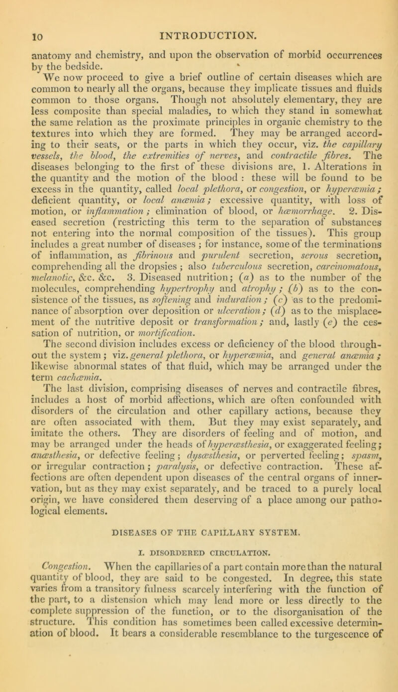 anatomy and chemistry, and upon the observation of morbid occurrences by the bedside. We now proceed to give a brief outline of certain diseases which are common to nearl}^ all the organs, because they implicate tissues and fluids common to those organs. Though not absolutely elementary, they are less composite than special maladies, to which they stand in somewhat the same relation as the proximate principles in organic chemistry to the textures into which they are formed. They may be arranged accord- ing to their seats, or the parts in which they occur, viz. the capillary vessels, the blood, the extremities of nerves, and contractile fibres. The diseases belonging to the first of these divisions are, 1. Alterations in the quantity and the motion of the blood : these will be found to be excess in the quantity, called local plethora, ox congestion, or hypercemia; deficient quantity, or local ancemia; excessive quantity, with loss of motion, or inflammation ; elimination of blood, or hcemorrhage. 2. Dis- eased secretion (restricting this term to the separation of substances not entering into the normal composition of the tissues). This group includes a great number of diseases ; for instance, some of the terminations of inflammation, as fibrinous and purulent secretion, serous secretion, comprehending all the dropsies ; also tuberculous secretion, carcinomatous, melanotic, 8cc. Sic. 3. Diseased nutrition; (a) as to the number of the molecules, comprehending hypertrophy and atrophy ; as to the con- sistence of the tissues, as softening and induration ; (c) as to the predomi- nance of absorption over deposition or idceration; {fl) as to the misplace- ment of the nutritive deposit or transformation; and, lastly (e) the ces- sation of nutrition, or mortification. The second division includes excess or deficiency of the blood through- out the system; f\z.general2dethora, ox hypercBmia, and general ancemia; likewise abnormal states of that fluid, which may be arranged under the term cachcemia. The last division, comprising diseases of nerves and contractile fibres, includes a host of morbid affections, which are often confounded with disorders of the circulation and other capillary actions, because they are often associated with them. But they may exist separately, and imitate the others. They are disorders of feeling and of motion, and maybe arranged under the heads of or exaggerated feeling; aiuesthesia, or defective feeling; dyscesthesia, or perverted feeling; spasm, or irregular contraction; paralysis, or defective contraction. These af- fections are often dependent upon diseases of the central organs of inner- vation, but as they may exist separately, and be traced to a purely local origin, we have considered them deserving of a place among our patho- logical elements. DISEASES OF THE CAPILLARY SYSTEM. I. DISORDERED CIRCULATION. Congestion. When the capillaries of a part contain more than the natural quantity of blood, they are said to be congested. In degree, this state varies from a transitory fulness scarcely interfering with the function of the part, to a distension which may lead more or less directly to the complete suppression of the function, or to the disorganisation of the structure. This condition has sometimes been called excessive determin- ation of blood. It bears a considerable resemblance to the turgescence of