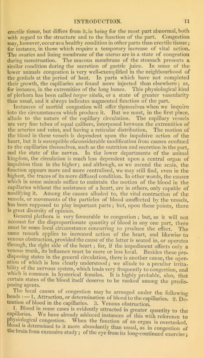 erectile tissue, but tlifFers from it, in being for the most part abnormal, both with regard to the structure and to the function of the part. Congestion may, however, occur as a healthy condition in other parts than erectile tissue; for instance, in those which require a temporary increase of vital action. The ovaries and lining membrane of the uterus are in a state of congestion during menstruation. The mucous membrane of the stomach presents a similar condition during the secretion of gastric juice. In some of the low er animals congestion is very well-exemplified in the neighbourhood of the genitals at the period of heat. In parts which have not completed their growth, the capillaries are found more injected than elsewhere; as, for instance, in the extremities of the long bones. This physiological kind of plethora has been called turgor vitalis, or a state of greater vascularity than usual, and it always indicates augmented function of the part. Instances of morbid congestion will offer themselves when we inquire into the circumstances which produce it. But we must, in the first place, allude to the nature of the capillary circulation. The capillary vessels are very fine tubes of equal calibers, interposed between the extremities of the arteries and veins, and having a reticular distribution. The motion of the blood in these vessels is dependent upon the impulsive action of the heart, but it is susceptible oficonsiderable modification from causes confined to the capillaries themselves, such as the nutrition and secretion in the part, and the state of the nerves. In the lower departments of the animal kingdom, the circulation is much less dependent upon a central organ of impulsion than in the higher; and although, as we ascend the scale, the function appears more and more centralised, we may still find, even in the highest, the traces of its more diffused condition. In other words, the causes which in some animals suffice to maintain the motion of the blood in the capillaries without the assistance of a heart, are in others, only capable of modifying it. Among the causes alluded to, the vital contraction of the vessels, or movements of the particles of blood unaffected by the vessels, has been supposed to play important parts ; but, upon these points, there is great diversity of opinion. General plethora is very favourable to congestion ; but, as it will not account for the disproportionate quantity of blood in any one part, there must be some local circumstance concurring to produce the effect. The same remark applies to increased action of the heart, and likewise to venous obstruction, provided the cause of the latter is seated in, or operates through, the right side of the heart ; for, if the impediment affects only a venous trunk, its Influence must be more or less local. Besides these pre- disposing states in the general circulation, there is another cause, the oper- ation of which is less clearly understood; we allude to a peculiar irrita- bility of the nervous system, which leads very frequently to congestion, and which IS common in hysterical females. It is highly probable, also, that certain states of the blood itself deserve to be ranked among the predis- posing agents. The local causes of congestion may be arranged under the follow'ino- heads ; — 1. Attraction, or determination of blood to the capillaries. 2. De- tention of blood in the capillaries. 3. Venous obstruction. 1. Blood in some cases is evidently attracted in greater quantity to the capillaries. V e have already adduced instances of this with reference to physiological congestion. When the function of an organ is overtasked blood IS determined to it more abundantly than usual, as in congestion of tile brain from excessive study; of the eye from its long-continued exercise;