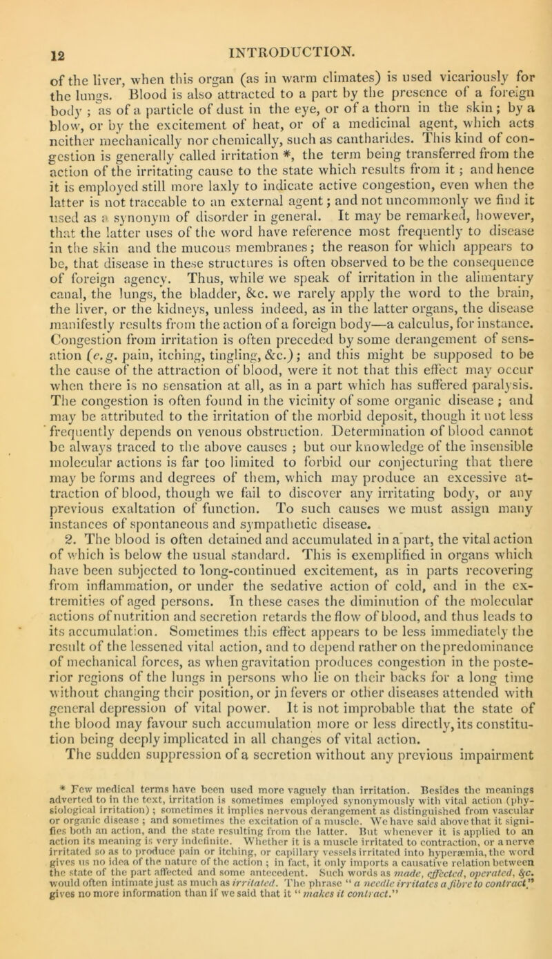 of the liver, when this organ (as in warm climates) is used vicariously for the lungs. Blood is also attracted to a part by the presence of a foreign body ; as of a particle of dust in the eye, or of a thorn in the skin ; by a blow, or by the excitement of heat, or ol a medicinal agent, which acts neither mechanically nor chemically, such as cantharides. This kind of con- gestion is generally called irritation *, the term being transferred from the action of the irritating cause to the state which residts from it; and hence it is employed still more laxly to indicate active congestion, even when the latter is not traceable to an external agent; and not uncommonly we find it used as a synonym of disorder in general. It may be remarked, however, that the latter uses of the word have reference most frequently to disease in the skin and the mucous membranes; the reason for which appears to be, that disease in these structures is often observed to be the consequence of foreign agency. Thus, while we speak of irritation in the alimentary canal, the lungs, the bladder, &c. we rarely apply the word to the brain, the liver, or the kidneys, unless indeed, as in the latter organs, the disease manifestly results from t he action of a foreign body—a calculus, for instance. Congestion from irritation is often preceded by some ilerangement of sens- ation (c.g. pain, itching, tingling, &c.); and this might be supposed to be the cause of the attraction of blood, were it not that this effect may occur when there is no sensation at all, as in a part which has suffered paralysis. The congestion is often found in the vicinity of some organic disease ; and may be attributed to the irritation of the morbid deposit, though it not less frequently depends on venous obstruction, Determination of blood cannot be always traced to the above causes ; but our knowledge of the insensible molecular actions is far too limited to forbid our conjecturing that there may be forms and degrees of them, w'hich may produce an excessive at- traction of blood, though we fail to discover any irritating body, or any previous exaltation of function. To such causes we must assign many instances of spontaneous and sympathetic disease. 2. The blood is often detained and accumulated in a part, the vital action of which is below the usual standard. This is exemplified in organs which have been subjected to long-continued excitement, as in parts recovering from inflammation, or under the sedative action of cold, and in the ex- tremities of aged persons. In these cases the diminution of the molecular actions of nutrition and secretion retards the flow of blood, and thus leads to its accumulation. Sometimes this effect appears to be less immediately the result of the lessened vital action, and to dc[)end rather on the predominance of mechanical forces, as when gravitation produces congestion in the poste- rior regions of the lungs in persons who lie on their backs for a long time without changing their position, or in fevers or other diseases attended with general depression of vital power. It is not improbable that the state of the blood may favour such accumulation more or less directly, its constitu- tion being deeply implicated in all changes of vital action. The sudden suppression of a secretion without any previous impairment * Few medical terms have been used more vaguely than irritation. Besides the meanings adverted to in the text, irritation is sometimes employed synonymously with vital action (pliy- siological irritation); sometimes it implies nervous derangement as distinguished from vascular or organic disease ; and sometimes the excitation of a muscle. Wchave said above that it signi- fies botli an action, and the state resulting from the latter. But wlicnever it is applied to an action its meaning is very indefinite. Whether it is a muscle irritated to contraction, or a nerve irritated so as to ])roduce pain or itcliing, or capillary vessels irritated into hyperaemia, the word gives us no idea of the nature of the action ; in fact, it only imports a causative relation between the state of the part affect(^d and some antecedent. Such words as made., effected, operated, ^c. would often intimate just as much as irritated. 'I'lie phrase “ a needle irritates a Jibre to contract gives no more information than if we said that it “ makes it contract.