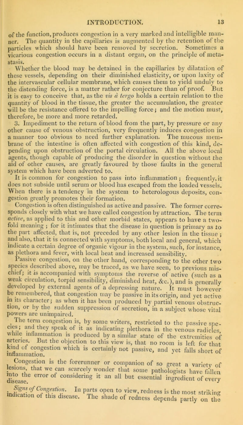 of the function, produces congestion in a very marked and intelligible man- ner. The quantity in the capillaries is augmented by the retention of tlie particles which should have been removed by secretion. Sometimes a vicarious congestion occurs in a distant organ, on the principle of meta- stasis. Whether the blood may be detained in the capillaries by dilatation of these vessels, depending on their diminished elasticity, or upon laxity of the intervascular cellular membrane, which causes them to yield unduly to the distending force, is a matter rather for conjecture than of proof. But it is easy to conceive that, as the vis a tergo holds a certain relation to the quantity of blood in the tissue, the greater the accumulation, the greater will be the resistance offered to the impelling force; and the motion must, therefore, be more and more retarded. 3. Impediment to the return of blood from the part, by pressure or any other cause of venous obstruction, very frequently induces congestion in a manner too obvious to need further explanation. The mucous mem- brane of the intestine is often affected with congestion of this kind, de- pending upon obstruction of the portal circulation. All the above local agents, though capable of producing the disorder in question without the aid of other causes, are greatl}' favoured by those faults in the general system which have been adverted to. It is common for congestion to pass into inflammation ; frequently, it does not subside until serum or blood has escaped from the loaded vessels. \V hen there is a tendency In the system to heterologous deposits, con- gestion greatly promotes their formation. Congestion is often distinguished as active and passive. The former corre- sponds closely with what we have called congestion by attraction. The tei’m active, as applied to this and other morbid states, appears to have a two- fold meaning ; for it intimates that the disease in question is primary as to the part affected, that is, not preceded by any other lesion in the tissue ; and also, that it is connected with symptoms, both local and general, which indicate a certain degree of organic vigour in the system, such, for instance, as plethora and fever, with local heat and increased sensibility. Passive congestion, on the other hand, corresponding to the other two species described above, may be traced, as we have seen, to previous mis- chief; it is accompanied with symptoms the reverse of active (such as a weak circulation, torpid sensibility, diminished heat, &c.), and is generally developed by external agents of a depressing nature. It must however be remembered, that congestion may be passive in its origin, and yet active in Its character; as when it has been produced by partial venous obstruc- tion, or by the sudden suppression of secretion, in a subject whose vital powers are unimpaired. _ The term congestion is, by some writers, restricted to the passive spe- cies; and they speak of it as indicating plethora in the venous radicles while inflammation is produced by a similar state of the extremities of arteries. But the objection to this view is, that no room is left for that kind of congestion which is certainly not passive, and yet falls short of XHiitiiiiincition • Congestion is the forerunner or companion of so great a varictv of moThn pn-n'r Pathologists have fallen dlLse. e»^Jorof considering it an all but essential ingredient of every _ Signs of Congestion. In parts open to view, redness is the most strikin<^ md.cat,o„ of this disease. The shade of redness depencU ir.ly the