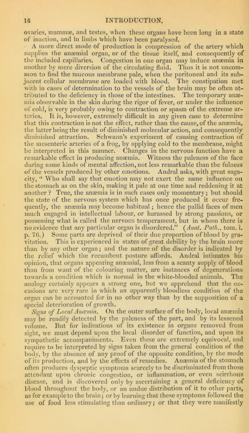 ovaries, mammae, and testes, when these organs have been long in a state of inaction, and in limbs Vvhich have been paralysed. A more direct mode of production is compression of the artery which supplies the anaemial organ, or of the tissue itself, and consequently of the included capillaries. Congestion in one organ may induce anaemia in another bv mere diversion of the circulating fluid. Thus it is not uncom- mon to find the mucous membrane pale, wdien the peritoneal and its sub- jacent cellular membrane are loaded with blood. The constipation met w ith in cases of determination to the vessels of the brain may be often at- tributed to the deficiency in those of the intestines. The temporary anae- mia observable in the skin during the rigor of fever, or under the influence of cold, is very probably owing to contraction or spasm of the extreme ar- teries. It is, however, extremely difficult in any given case to determine that this contraction is not the effect, rather than the cause, of the anaemia, tlie latter being the result of diminished molecular action, and consequently diminished attraction. Schwann’s experiment of causing contraction of the mesenteric arteries of a frog, by applying cold to the membrane, might be interpreted in this manner. Changes in the nervous function have a remarkable effect in producing anaemia. Witness the paleness of the face during some kinds of mental affection, not less remarkable than the fulness of the vessels produced by other emotions. Andral asks, with great saga- city, “ Who shall say that emotion may not exert the same influence on the stomach as on the skin, making it pale at one time and reddening it at another ? True, the anaemia is in such cases only momentary; but should the state of the nervous system v/hich has once produced it occur fre- quently, the anaemia may become habitual; hence the pallid faces of men much engaged in intellectual labour, or harassed by strong passions, or possessing what is called the nervous temperament, but in whom there is no evidence that any particular organ is disordered.” (^Anat. Path,^ tom. i. p. 70.) Some parts are deprived of their due proportion of blood by gra- vitation. This is experienced in states of great debility by the brain more than by any other organ; and the nature of the disorder is indicated by the relief which the recumbent posture affords. Andral intimates his opinion, that organs appearing anaemial, less from a scanty supply of blood than from want of the colouring matter, are instances of degenerations towartls a condition which is normal in the wdiite-blooded animals. The analogy certainly appears a strong one, but w’e apprehend that the oc- casions arc very rare in which an apparently bloodless condition of the organ can be accounted for in no other way than by the supposition of a special deterioration of growth. Signs of Local Anaemia. On the outer surface of the body, local anaemia may be readily detected by the paleness of the part, and by its lessened volume. But for indications of its existence in organs removed from sight, we must depend upon the local disorder of function, and upon its sympathetic accompaniments. Even these arc extremely equivocal, and require to be interpreted by signs taken from the general condition of the body, by the absence of any proof of the opposite condition, by the mode of its production, and by the effects of remedies. Anaemia of the stomach often produces dyspeptic symptoms scarcely to be discriminated from those attendant iipon chronic congestion, or inflammation, or even scirrhous disease, and is discovered only by ascertaining a general deficiency of blood throughout the body, or an undue distribution of it to other parts, as for example to the brain; or by learning that these symptoms followed the use of food less stimulating than ordinary; or that they were manifestly