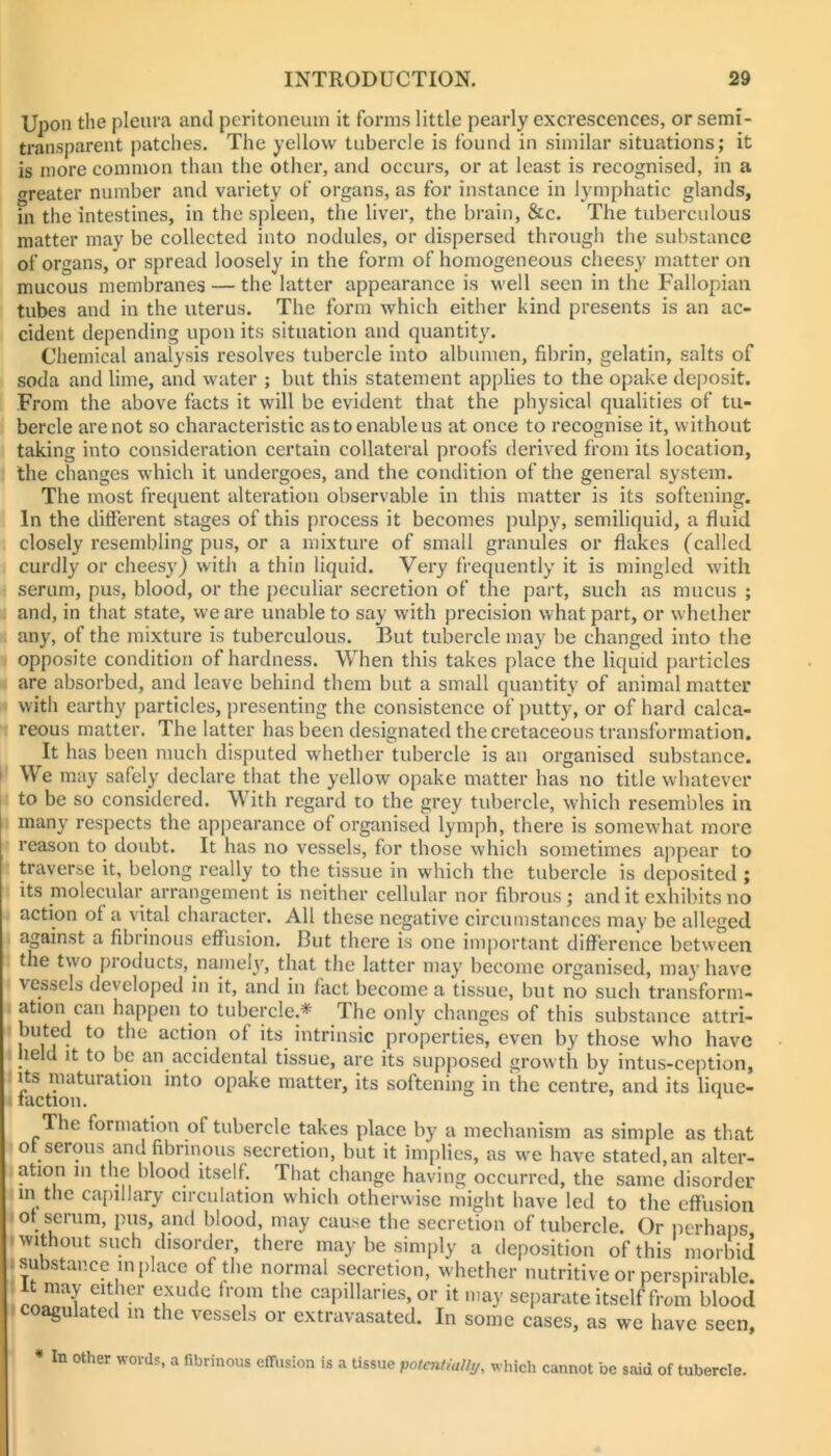 a Upon the pleura and peritoneum it forms little pearly excrescences, or semi- transparent patches. The yellow tubercle is found in similar situations; it is more common than the other, and occurs, or at least is recognised, in a (greater number and variety of organs, as for instance in lymphatic glands, in the intestines, in the spleen, the liver, the brain, &c. The tuberculous matter may be collected into nodules, or dispersed through the substance of organs, or spread loosely in the form of homogeneous cheesy matter on mucous membranes — the latter appearance is well seen in the Fallopian tubes and in the uterus. The form which either kind presents is an ac- cident depending upon its situation and quantity. Chemical analysis resolves tubercle into albumen, fibrin, gelatin, salts of soda and lime, and water ; but this statement applies to the opake deposit. From the above facts it will be evident that the physical qualities of tu- bercle are not so characteristic as to enable us at once to recognise it, without taking into consideration certain collateral proofs derived from its location, the changes which it undergoes, and the condition of the general system. The most frequent alteration observable in this matter is its softening. In the difterent stages of this process it becomes pulpy, semiliquid, a fluid closely resembling pus, or a mixture of small granules or flakes (called curdly or cheesy) with a thin liquid. Very frequently it is mingled with serum, pus, blood, or the peculiar secretion of the part, such as mucus ; and, in that state, we are unable to say with precision what part, or whether any, of the mixture is tuberculous. But tubercle may be changed into the opposite condition of hardness. When this takes place the liquid particles are absorbed, and leave behind them but a small quantity of animal matter with earthy particles, presenting the consistence of putty, or of hard calca- reous matter. The latter has been designated the cretaceous transformation. It has been much disputed w'hether tubercle is an organised substance. We may safely declare that the yellow opake matter has no title whatever to be so considered. With regard to the grey tubercle, which resembles in many respects the appearance of organised lymph, there is somewhat more reason to doubt. It has no vessels, for those which sometimes appear to traverse it, belong really to the tissue in which the tubercle is deposited ; its molecular arrangement is neither cellular nor fibrous ; and it exhibits no action of a vital character. All these negative circumstances may be alleged against a fibrinous effusion. But there is one important difference between the two products, namely, that the latter may become organised, may have vessels developed in it, and in fact become a tissue, but no such transform- ation can happen to tubercle.* The only changes of this substance attri- buted to the action of its intrinsic properties, even by those who have held It to be an accidental tissue, are its supposed growth by intus-ception, its maturation into opake matter, its softening in the centre, and its lique- faction. * The formation of tubercle takes place by a mechanism as simple as that of serous and fibrinous secretion, but it implies, as w’e have stated,an alter- ation in the blood itself. That change having occurred, the same disorder m the capillary circulation which otherwise might have led to the effusion of sTHim, pus, and blood, may cause the secretion of tubercle. Or perhaps without such disorder, there may be simply a deposition of this morbid substance in place of the normal secretion, whether nutritive or perspirable. It may cither exude from the capillaries, or it may separate itself from blood coagulated in the vessels or extravasated. In some cases, as we have seen, * In other words, a fibrinous effusion is a tissue potentially, whicli cannot be said of tubercle.