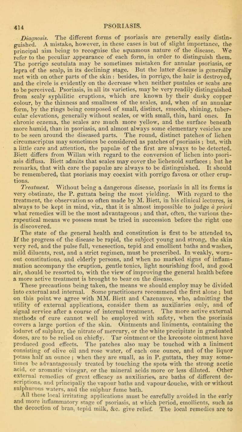 Diagnosis. The different forms of psoriasis are generally easily distin- guished. A mistake, however, in these cases is but of slight importance, the principal aim being to recognise the squamous nature of the disease. We refer to the peculiar appearance of each form, in order to distinguish them. The porrigo scutulata may be sometimes mistaken for annular psoriasis, or lepra of the scalp, in its declining stage. But the latter disease is generally met with on other parts of the skin: besides, in porrigo, the hair is destroyed, and the circle is evidently on the decrease wdien neither pustules or scabs are to be perceived. Psoriasis, in all its varieties, may be very readily distinguished from scaly syphilitic eruptions, which are knowm by their dusky copper colour, by the thinness and smallness of the scales, and, when of an annular form, by the rings being composed of small, distinct, smooth, shining, tuber- cular elevations, generally without scales, or with small, thin, hard ones. In chronic eczema, the scales are much more yellow, and the surface beneath more humid, than in psoriasis, and almost always some elementary vesicles are to be seen around the diseased parts. The round, distinct patches of lichen circumscriptus may sometimes be considered as patches of psoriasis ; but, Avith a little care and attention, the papulae of the first are always to be detected. Biett differs from Willan with regard to the conversion of lichen into psori- asis diffusa. Biett admits that scales may cover the lichenoid surfaces ; but he remarks, that with care the papulae are always to be distinguished. It should be remembered, that psoriasis may coexist Avith porrigo favosa or other erup- tions. Treatment. Without being a dangerous disease, psoriasis in all its forms is very obstinate, the P. guttata being the most yielding. With regard to the treatment, the observation so often made by M. Biett, in his clinical lectures, is ahvays to be kept in mind, viz,, that it is almost impossible to judge a priori Avhat remedies will be the most advantageous ; and that, often, the various the- rapeutical means Ave possess must be tried in succession before the right one is discovered. The state of the general health and constitution is first to be attended to. If the progress of the disease be rapid, the subject young and strong, the skin very red, and the pulse full, A^enesection, tepid and emollient baths and Avashes, mild diluents, rest, and a strict regimen, must be prescribed. In weakly, worn- out constitutions, and elderly persons, and when no marked signs of inflam- mation accompany the eruption, gentle tonics, light nourishing food, and good air, should be resorted to, Avith the view of improving the general health before a more activ-e treatment is brought to bear on the disease. These precautions being taken, the means we should employ may be divided into external and internal. Some practitioners recommend the first alone ; but on this point w'e agree Avith MM. Biett and Cazenauve, Avho, admitting the utility of external applications, consider them as auxiliaries only, and of sign^ service after a course of internal treatment. The more active external methods of cure cannot well be employed Avith safety, Avhen the psoriasis covers a large portion of the skin. Ointments and liniments, containing the ioduret of sulphur, the nitrate of mercury, or the Avhite precipitate in graduated doses, arc to be relied on chiefly. Tar ointment or the kreosote ointment have produced good efiFects. The patches also may be touched Avith a liniment consisting of olive oil and rose water, of each one ounce, and of the liquor potass half an ounce ; Avhen they are small, as in P. guttata, they may some- times bo adv'antageously treated by touching the spots with the strong acetic acid, or aromatic vinegar, or the mineral acids more or less diluted. Other external remedies of great efficacy as auxiliaries, are baths of different de- scriptions, and principally the vapour baths and vapour douche, with or without sulphurous A\aters, and the sulphur fume bath. All these local irritating applications must be carefully avoided in the early and more inflammatory stage of psoriasis, at which period, emollients, such as the decoction of bran, tepid milk, &c. give relief. The local remedies are to
