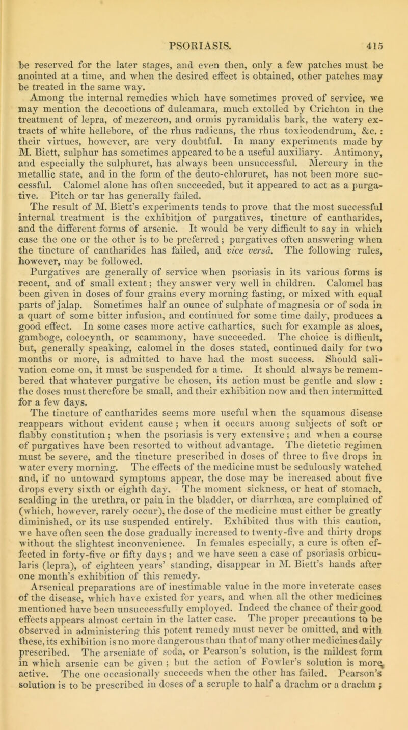 be reserved for the later stages, and even then, only a few patches must be anointed at a time, and when the desired efiect is obtained, other patches may be treated in the same way. Among the internal remedies which have sometimes proved of service, we may mention the decoctions of dulcamara, much extolled by Crichton in the treatment of lepra, of mezereon, and ormis pyramidalis bark, the watery ex- tracts of white hellebore, of the rhus radicans, the rhus toxicodendrum, &c. : their virtues, however, are very doubtful. In many experiments made by M. Biett, sulphur has sometimes appeai-ed to be a useful auxiliary. Antimony, and especially the sulphuret, has always been unsuccessful. Mercury in the metallic state, and in the form of the deuto-chloruret, has not been more suc- cessful. Calomel alone has often succeeded, but it appeared to act as a purga- tive. Pitch or tar has generally failed. The result of M. Biett’s experiments tends to prove that the most successful internal treatment is the exhibit4on of purgatives, tincture of cantharides, and the different forms of arsenic. It would be very difficult to say in which case the one or the other is to be preferred; purgatives often answ^ering w hen the tincture of cantharides has failed, and vice versa. The following rules, however, may be followed. Purgatives ai’e generally of service when psoriasis in its various forms is recent, and of small extent; they answer very well in childixm. Calomel has been given in doses of four grains every morning fasting, or mixed with equal parts of jalap. Sometimes half an ounce of sulphate of magnesia or of soda in a quart of some bitter infusion, and continued for some time daily, produces a good effect. In some cases more active cathartics, such for example as aloes, gamboge, colocynth, or scammony, have succeeded. The choice is difficult, but, generally speaking, calomel in the doses stated, continued daily for two months or more, is admitted to have had the most success. Should sali- vation come on, it must be suspended for a time. It should always be remem- bered that whatever purgative be chosen, its action must be gentle and slow : the doses must therefore be small, and their exhibition now' and then intermitted for a few days. The tincture of cantharides seems more useful when the squamous disease reappears without evident cause ; when it occurs among subjects of soft or flabby constitution ; when the psoriasis is very extensive ; and when a course of purgatives have been resorted to w ithout advantage. The dietetic regimen must be severe, and the tincture prescribed in doses of three to five drops in water every morning. The effects of the medicine must be sedulously watched and, if no untoward symptoms appear, the dose may be increased about five drops every sixth or eighth day. The moment sickness, or heat of stomach, scalding in the urethra, or pain in the bladder, or diarrhoea, are complained of (which, however, rarely occur), the dose of the medicine must either be greatly diminished, or its use suspended entirely. Exhibited thus with this caution, Ave have often seen the dose gradually increased to twenty-five and thirty drops without the slightest inconvenience. In females especially, a cure is often ef- fected in forty-five or fifty days; and avc have seen a case of psoriasis orbicu- laris (lepra), of eighteen years’ standing, disappear in M. Biett’s hands after one month’s exhibition of this remedy. Arsenical preparations are of inestimable value in the more inveterate cases of the disease, which have existed for years, and Avhnn all the other medicines mentioned have been unsuccessfully employed. Indeed the chance of their good effects appears almost certain in the latter case. The proper precautions to be observed in administering this potent remedy must never be omitted, and with these, its exhibition is no more dangerous than that of many other medicines daily prescribed. The arseniate of soda, or Pearson’s solution, is the mildest form in which arsenic can be given ; but the action of Fowler’s solution is mor^ active. The one occasionally succeeds Avhen the other has failed. Pearson’s solution is to be prescribed in doses of a scruple to half a drachm or a drachm j