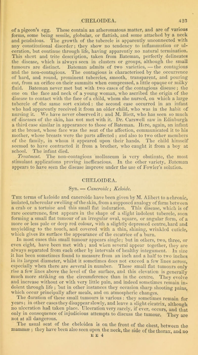 of a pigeon’s egg. These contain an atheromatous matter, and are of various forms, some being sessile, globular, or flattish, and some attached by a neck and pendulous. The growth of the tubercle is apparently unconnected with any constitutional disorder; they show no tendency to inflammation or ul- ceration, but continue through life, having apparently no natural termination. This short and trite description, taken from Bateman, perfectly delineates the disease, which is always seen in clusters or groups, although the small tumours ai’e distinct. Bateman admits of two varieties, — the contagious and the non-contagious. The contagious is characterised by the occurrence of hard, and round, prominent tubercles, smooth, transparent, and pouring out, from an orifice on their summits when compressed, a little opaque or milky fluid. Bateman never met but with two cases of the contagious disease ; the one on the face and neck of a young woman, Avho ascribed the origin of the disease to contact with the face of a child, whom she nursed, on which a large tubercle of the same sort existed : the second case occurred in an infant who had apparently received it from an older child, who was in the habit of nursing it. We have never observed it; and M. Biett, who has seen so much of diseases of the skin, has not met Avith it. Dr. Carswell suav in Edinburgh a third case similar in appearance to those of Bateman. Here, again, an infant at the breast, Avhose face was the seat of the affection, communicated it to his mother, whose breasts Avere the parts affected ; and also to tAvo other members of the family, in Avhom it appeared upon their hands. The child himself seemed to have contracted it from a brother, avIio caught it from a boy at school. The infant died. Treatment. The non-contagious molluscum is very obstinate, the most stimulant applications proA'ing inefficacious. In the other variety, Bateman appears to have seen the disease improve under the use of Fowler’s solution. CHELOIDEA. Syn. — Cancroide; Keloide. The terms of keloide and cancroide have been given by M. Alibert to a chronic, isolated, tubercular SAvelling of the skin, from a supposed analogy of form betAveen a crab or a tortoise and this small flat induration. This disease, AAhich is of rare occurrence, first appears in the shape of a slight indolent tubercle, soon forming a small flat tumour of an irregular oval, square, or angular form, of a more or less pale or deep red colour, Avith a slightly depressed centre, hard and unyielding to the touch, and covered Avith a thin, shining, Avrinklcd cuticle, Arhich giACS its surface the appearance of the cicatrice of a 'burn. In most cases this small tumour appears single; but in others, tAvo, three, or even eight, have been met Avith ; and Avhen several appear together, they are always separated from each other by intervals of healthy integument. In size it has been sometimes found to measure from an inch and a half to tAvo inches in its largest diameter, Avhilst it sometimes does not exceed a fsAv lines across, especially Avhen there are several in number. These small flat tumours only rise a few lines above the level of the surface, and this elevation is generally much more striking on the circumference than in the centre. They evolve and increase Avithout or with very little pain, and indeed sometimes remain in- dolent through life ; ’but in other instances they occasion sliarj) shooting pains, Avhich occur principally after meals, and on atmospheric changes. The duration of these small tumours is various : they sometimes remain for years; in other cases they disappear sloAvly, and leave a slight cicatrix, although no ulceration hud taken place. Ulceration very rarely, if ever, occurs, and that only in consequence of injudicious attempts to discuss the tumour. They are not at all dangerous. ^ The usual seat of the cheloidea is on the front of the chest, between the mammee ; they have been also seen upon the neck, the side of the thorax and no E E 4 ’