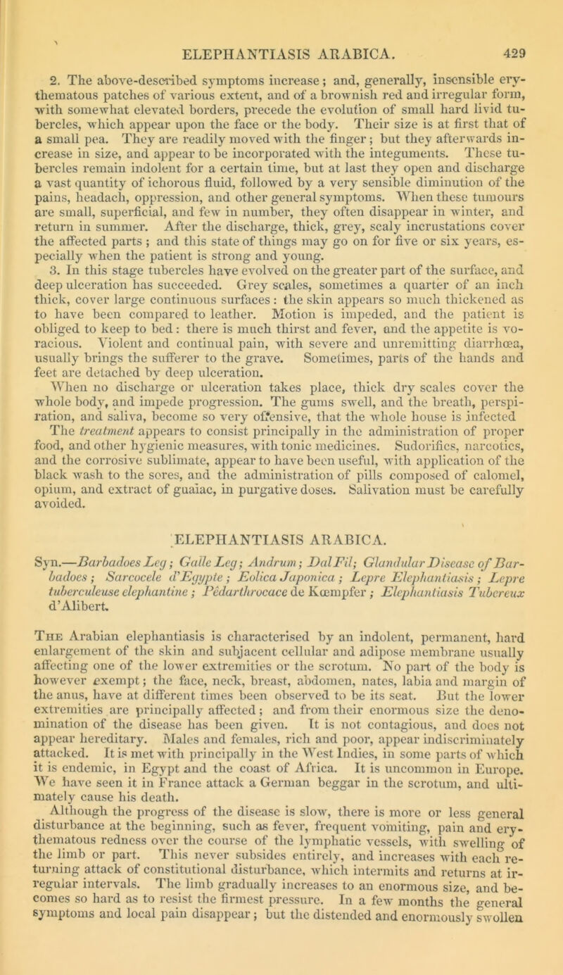 2. The above-descaibed symptoms increase; and, generally, insensible ery- thematous patches of various extent, and of a brownish red and irregular form, with somewhat elevated borders, precede the evolution of small hard livid tu- bercles, which appear upon the face or the body. Their size is at first that of a small pea. They are readily moved with the finger; but they afterwards in- crease in size, and appear to be incorpoi'ated with the integuments. These tu- bercles remain indolent for a certain time, but at last they open and discharge a vast quantity of ichorons fluid, followed by a very sensible diminution of the pains, headach, oppression, and other general symptoms. When these tumours are small, superficial, and few in number, they often disappear in winter, and return in summer. After the discharge, thick, grey, scaly incrustations cover the affected parts ; and this state of things may go on for five or six years, es- pecially when the patient is strong and young. 3. In this stage tubercles have evolved on the greater part of the surface, and deep ulceration has succeeded. Grey sciiles, sometimes a quarter of an inch thick, cover large continuous surfaces: the skin appears so much thickened as to have been compared to leather. Motion is impeded, and the patient is obliged to keep to bed: there is much thirst and fever, and the appetite is vo- racious. Violent and continual pain, with severe and unremitting diarrhoea, usually brings the sufferer to the grave. Sometimes, parts of the hands and feet are detached by deep ulceration. When no discharge or ulceration takes place, thick dry scales cover the whole body, and impede progression. The gums swell, and the breath, perspi- ration, and saliva, become so very offensive, that the wfliole house is infected The treatment appears to consist principally in the administi’ation of proper food, and other hygienic measures, with tonic medicines. Sudorifics, narcotics, and the corrosive sublimate, appear to have been useful, with application of the black wash to the sores, and the administration of pills composed of calomel, opium, and extract of gualac, in purgative doses. Salivation must be carefully avoided. ELEPHANTIASIS ARABICA. Syn.—Barhadoes Leg; GalleLcg; Andrum; JDalFil; Ghndidur Disease of Bar- hadoes ; Sar-cocele d'Egypte; Eolica Japoiiica ; Lepre Elephantiasis ; Lepre tuberculeuse elephantine; Pedarthrocace de Koempfer; Elephantiasis Tuhereux d’Alibert. The Arabian elephantiasis is characterised by an indolent, permanent, hard enlargement of the skin and subjacent cellular and adipose membrane usually affecting one of the lower extremities or the scrotum. No part of the body is however exempt; the face, neck, breast, abdomen, nates, labia and margin of the anus, have at different times been observed to be its seat. But the lower extremities are principally atfected; and from their enormous size the deno- mination of the disease has been given. It is not contagious, and does not appear hereditary. Males and females, rich and poor, appear indiscriminately attacked. It is met wfith principally in the West Indies, in some parts of which it is endemic, in Egypt and the coast of Africa. It is uncommon in Europe. We have seen it in France attack a German beggar in the scrotum, and ulti- mately cause his death. Although the progress of the disease is slow, there is more or less general disturbance at the beginning, such as fever, frequent vomiting, pain and ery- thematous redness over the course of the lymphatic vessels, with swelling of the limb or part. This never subsides entirely, and increases with each re- tui-ning attack of constitutional disturbance, which intermits and returns at ir- regular intervals. The limb gradually increases to an enormous size, and be- comes so hard as to resist the firmest pressure. In a few months the general symptoms and local pain disappear; but the distended and enormously swollen