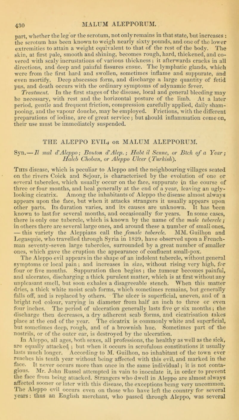 MALUM ALEPPORUM. part, ^vhether the leg'or the scrotum, not only remains in that state, but increases : the scrotum has been known to weigh nearly sixty pounds, and one of the lower extremities to attain a weight cquiA alent to that of the rest of the body. The skin, at first pale, smooth and shining, becomes rough, hard, thickened, and co- vered Avith scaly incrustations of various thickness ; it aftenvards cracks in all directions, and deep and painful fissures ensue. The lymphatic glands, which Avere from the first hard and SAVollen, sometimes inflame and suppurate, and even mortify. Deep abscesses form, and discharge a large quantity of fetid pus, and death occurs Avith the ordinary symptoms of adjmamic fever. Treatment. In the first stages of the disease, local and general bleeding may be necessary, Avith rest and the horizontal posture of the limb. At a later period, gentle and frequent friction, compression carefully applied, daily sham- pooing, and the A^apour douche, may be employed. Frictions, Avith the different preparations of iodine, are of great service ; but should inflammation come on, their use must be immediately suspended. THE ALEPPO EVILj or MALUM ALEPPORUM. Syn. — It mal cV Aleppo; Bouton d'Alep.; Haht il Senne, or Btch of a Year; Haleb Chohan, or Aleppo Ulcer (^Turkish). This disease, Avhich is peculiar to Aleppo and the neighbouring villages seated on the rivers Coick and Sejour, is characterised by the eAmlution of one or several tubercles, Avhich usually occur on the face, suppurate in the course of three or four months, and heal generally at the end of a year, leaving an ugly- looking cicatrix. Among the inhabitants of Aleppo the disease almost always appears upon the face, but Avhen it attacks strangers it usually appears upon other parts. Its duration varies, and its causes are unknown. It has been known to last for several months, and occasionally for years. In some eases, there is only one tubercle, Avhich is knoAvn by the name of the male tubercle ; in others there are se\’eral large ones, and around these a number of small ones, — this variety the Aleppians call the female tubercle. MM. Guilhpn and I^cgasquie, Avho travelled through Syria in 1829, have obserA^ed upon a French- man seventy-seven large tubercles, surrounded by a great number of smaller ones, which gave the eruption the appearance of confluent small-pox. J'he Aleppo evil appears in the shape of an indolent tubercle, without general symptoms or local pain; and increases in size, Avithout rising very high, for four or five months. Suppuration then begins ; the tumour becomes painful, and ulcerates, discharging a thick purulent matter, Avhicli is at first without any unpleasant smell, but soon exhales a disagreeable stench. When this matter dries, a thick Avhite moist scab forms, Avhich sometimes remains, but generally falls off, and is replaced by others. The ulcer is superficial, uncA^en, and of a bright red colour, varying in diameter from half an inch to three or eA en four inches. The period of ulceration generally lasts fiA^e or six months; the discharge then decreases, a diy adherent scab forms, and cicatrisation takes place at the end of the year. The cicatrix is commonly Avhite and superficial, but sometimes deep, rough, and of a broAvnish hue. Sometimes part of the nostrils, or of the outer ear, is destroyed by the ulceration. In Aleppo, all ages, both sexes, all professions, the healthy as well as the sick, are equally attacked ; but Avhen it occurs in scrofulous constitutions it usually lasts much longer. According to M. Guilhon, no inhabitant of the town ever reaches his tenth year Avithout being affected Avith this evil, and marked in the face. It never occurs more than once in the same indiAudual; it is not conta- gious. Mr. John Russel attempted in vain to inoculate it, in order to prevent the face from being attacked. Strangers who dAvell in Aleppo are almost always affected sooner or later Avith this disease, the exceptions being A’ery uncommon. The Aleppo evil occurs even on those who have left the country for several years: thus an English merchant, avIio passed through Aleppo, was several