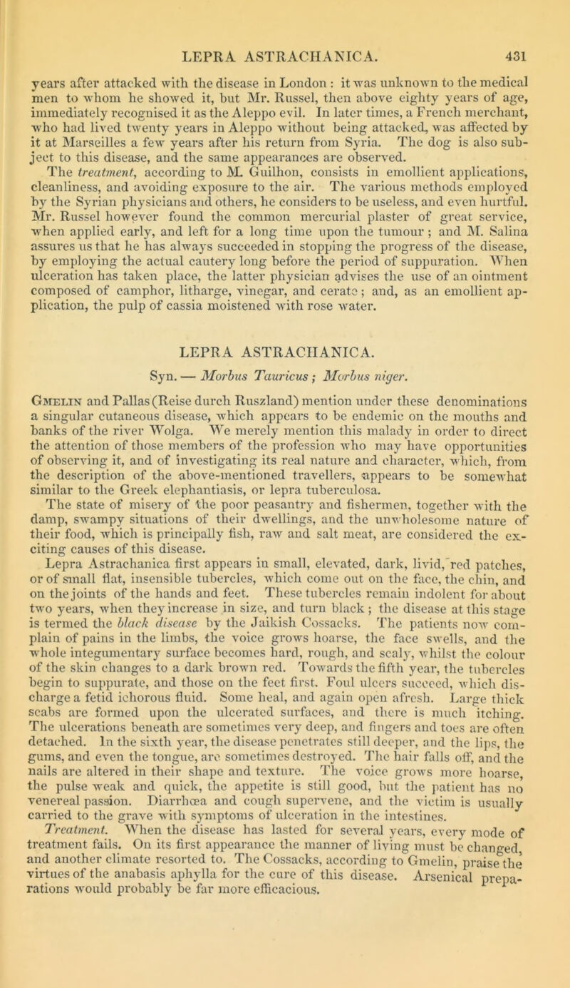 years after attacked witli the disease in London : it Avas unknown to the medical men to Avhom he shoAved it, but Mr. Russel, then above eighty years of age, immediately recognised it as the Aleppo evil. In later times, a French merchant, who had lived tAventy years in Aleppo without being attacked, was affected by it at Marseilles a fcAv years after his return from Syria. The dog is also sub- ject to this disease, and the same appearances are observed. The treatment, according to ^L Guilhon, consists in emollient applications, cleanliness, and aAmiding exposure to the air. The various methods employed by the Syrian physicians and others, he considers to be useless, and even hurtful. Mr. Russel however found the common mercurial plaster of great service, when applied early, and left for a long time upon the tumour; and ]\I. Salina assures us that he has always succeeded in stopping the progress of the disease, by employing the actual cautery long before the period of suppui’ation. AYhen ulceration has taken place, the latter physician advises the use of an ointment composed of camphor, litharge, vinegar, and cerate; and, as an emollient ap- plication, the pulp of cassia moistened Avith rose Avater. LEPRA ASTRACIIANICA. Syn. — Morbus Tauricus ; Morbus niger. Gmelin and Pallas (Reise durch Ruszland) mention under these denominations a singular cutaneous disease, which appears to be endemic on the mouths and banks of the river Wolga. We merely mention this malady in order to direct the attention of those members of the profession Avho may have opportunities of observing it, and of inv'estigating its real nature and character, A^■hich, from the description of the above-mentioned travellers, appears to be someAvhat similar to the Greek elephantiasis, or lepra tuberculosa. The state of misery of the poor peasantry and fishermen, together Avith the damp, swampy situations of their dwellings, and the unwholesome nature of their food, which is principally fish, raAv and salt meat, are considered the ex- citing causes of this disease. Lepra Astrachanica first appears in small, elcA-ated, dark, liAud,’red patches, or of small flat, insensible tubercles, Avhich come out on the face, the chin, and on the joints of the hands and feet. These tubercles remain indolent for about tAvo years, Avhen they increase in size, and turn black ; the disease at this stage is termed the black disease by the Jaikish Cossacks. The patients uoav com- plain of pains in the limbs, the voice groAvs hoarse, the face SAvells, and the whole integumentar)’^ surface becomes hard, rough, and scalj', Avhilst the colour of the skin changes to a dark brown red. ToAvards the fifth year, the tubercles begin to suppurate, and those on the feet first. Foul ulcers succeed, Avhich dis- charge a fetid ichorous fluid. Some heal, and again open afresh. Large thick scabs are formed upon the ulcerated surfaces, and there is much itching. The ulcerations beneath are sometimes very deep, and fingers and toes are often detached. In the sixth year, the disease penetrates still deeper, and the lips, the gums, and eA'en the tongue, arc sometimes destroyed. The hair falls off, and the nails are altered in their shape and texture. The voice groAvs more hoarse, the pulse Aveak and quick, the appetite is still good, but the patient has no venereal passion. Diarrhoea and cough supervene, and the victim is usually carried to the grave with symptoms of ulceration in the intestines. Treatment. When the disease has lasted for several years, every mode of treatment fails. On its first appearance the manner of living must be changed and another climate resorted to. The Cossacks, according to Gmelin, praise the virtues of the anabasis aphylla for the cure of this disease. Arsenical prepa- rations Avould probably be far more efficacious.