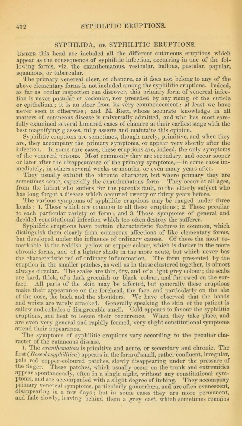 SYPHILIDA, OR SYPHILITIC ERUPTIONS. Under this head are included all the different cutaneous eruptions -which appear as the consequence of syphilitic infection, occurring in one of the fol- lowing forms, viz. the exanthematous, vesicular, bullous, pustular, papular, squamous, or tubercular. The primary venereal ulcer, or chancre, as it does not belong to any of the above elementary forms is not included among the syphilitic eruptions. Indeed, as far as ocular inspection can discover, this primary form of venereal infec- tion is never pustular or vesicular, nor preceded by any rising of the cuticle or epithelium ; it is an ulcer from its very commencement: at least we have never seen it otherwise; and M. Biett, whose accurate knowledge in all matters of cutaneous disease is universally admitted, and who has most care- fully examined several hundred cases of chanci*e at their earliest stage with the best magnifying glasses, fully asserts and maintains this opinion. Syphilitic eruptions arc sometimes, though rarely, primitive, and when they are, they accompany the primary symptoms, or appear very shortly after the infection. In some rare cases, these eruptions are, indeed, the only symptoms of the venereal poisons. Most commonly they are secondary, and occur sooner or later after the disappearance of the primary symptoms,— in some cases im- mediately, in others several weeks or months, or even many years after. They usually exhibit the chronic character, but -^\'here primary they are sometimes acute, especially the exanthematous form. They occur at all ages, from the infant who suffers for the parent’s fault, to the elderly subject who has long forgot a disease which occm-red twenty or thirty years before. The various symptoms of syphilitic eruptions may be ranged under three heads : 1. Those which are common to all these eruptions ; 2. Those peculiar to each particular variety or form ; and 3. Those symptoms of general and decided constitutional infection which too often destroy the sufferer. Syphilitic eruptions have certain characteristic features in common, which distinguish them clearly from cutaneous affections of like elementary forms, but developed under the influence of ordinary causes. Of these the most re- markable is the reddish yellow or copper colour, which is darker in the more chronic forms, and of a lighter shade in the more acute, but which never has the characteristic red of ordinary inflammation. The form presented by the eruption in the smaller patches, as well as in those clustered together, is almost alw^ays circular. The scales are thin, dry, and of a light grey colour ; the scabs are hard, thick, of a dark greenish or black colour, and furrowed on the sur- face. All parts of the skin may be affected, but generally these eruptions make their appearance on the forehead, the face, and particularly on the alas of the nose, the back and the shoulders. We have observed that the hands and wrists are rarely attacked. Generally speaking the skin of the patient is sallow and exhales a disagreeable smell. Cold appears to favour the syphilitic eruptions, and heat to lessen their occurrence. When they take place, and are even very general and rapidly formed, very slight constitutional symptoms attend their appearance. The symptoms of syphilitic eruptions vary according to the peculiar cha- racter of the cutaneous disease. 1. The is primitive and acute, or secondary and chronic. The first (lioseolaftT/philitica) appears in the form of small, rather confluent, irregular, pale red copper-coloured patches, slowly disappearing under the pressure of the finger. These patches, which usually occur on the trunk and extremities appear spontaneously, often in a single night, without any constitutional sym- ptoms, and are accompanied with a slight degree of itching. They accompany primary venereal symptoms, particularly gonorrhoea, and are often evanescent, disappearing in a few days ; but in some cases they are more permanent, and fade slowly, leaving behind them a grey cast, wdiich sometimes remains