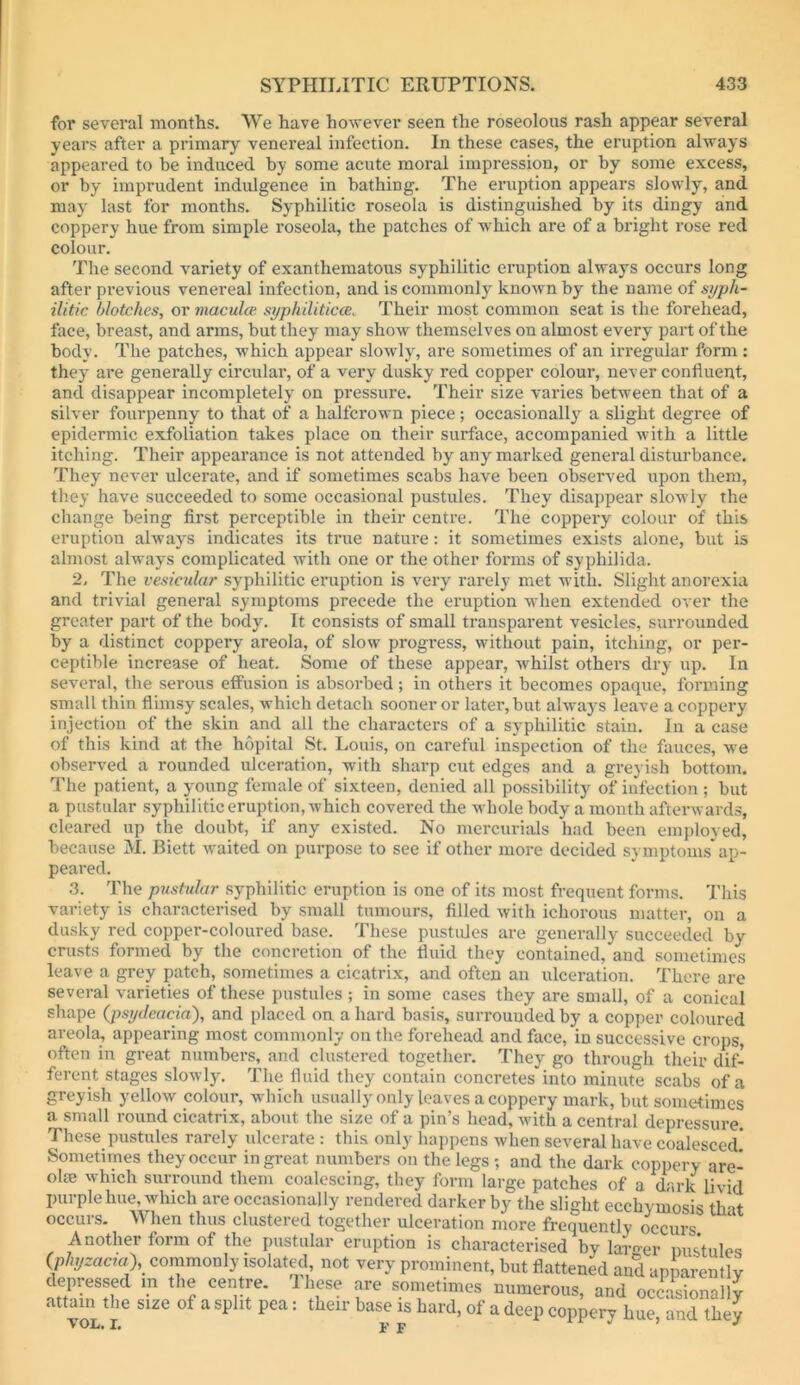 for several months. We have however seen the roseolous rash appear several years after a primary venereal infection. In these cases, the eruption always appeared to be induced by some acute moral impression, or by some excess, or by imprudent indulgence in bathing. The eruption appears slowly, and may last for months. Syphilitic roseola is distinguished by its dingy and coppery hue from simple roseola, the patches of which are of a bright rose red colour. The second variety of exanthematous syphilitic eruption always occurs long after previous venereal infection, and is commonly known by the name of syph- ilitic blotches, or maculce. syphilitica. Their most common seat is the forehead, face, breast, and arms, but they may show themselves on almost every part of the body. The patches, which appear slowly, are sometimes of an irregular form : they are generally circular, of a very dusky red copper colour, never confluent, and disappear incompletely on pressure. Their size varies between that of a silver fourpenny to that of a halfcrown piece; occasional!}^ a slight degree of epidermic exfoliation takes place on their surface, accompanied with a little itching. Their appearance is not attended by any marked general disturbance. They never ulcerate, and if sometimes scabs have been observed upon them, they have succeeded to some occasional pustules. They disappear slowly the change being first perceptible in their centre. The coppery colour of this eruption always indicates its true natiu’e: it sometimes exists alone, but is almost always complicated with one or the other forms of syphilida. 2, The vesicular syphilitic eruption is very rarely met with. Slight anorexia and trivial general symptoms precede the eruption when extended over the greater part of the body. It consists of small transparent vesicles, surrounded by a distinct coppery areola, of slow progress, without pain, itching, or per- ceptible increase of heat. Some of these appear, whilst others dry up. In several, the serous effusion is absorbed; in others it becomes opaque, forming small thin flimsy scales, which detach sooner or later, but always leave a coppery injection of the skin and all the characters of a syphilitic stain. In a case of this kind at the hopital St. Louis, on careful inspection of the fauces, we observed a rounded ulceration, with sharp cut edges and a greyish bottom. The patient, a young female of sixteen, denied all possibility of infection ; but a pustular syphilitic eruption, which covered the whole body a month afterwards, cleared up the doubt, if any existed. No mercurials had been employed, because M. Biett waited on purpose to see if other more decided symptoms ap- peared. 3. The pustular syphilitic eruption is one of its most frequent forms. This variety is characterised by small tumours, filled with ichorous matter, on a dusky red copper-coloured base. These pustiUes are generally succeeded by crusts formed by the concretion of the fluid they contained, and sometimes leave a grey patch, sometimes a cicatrix, and often an ulceration. There are several varieties of these pustules ; in some cases they are small, of a conical shape (psydeacia), and placed on a hard basis, surrounded by a copper coloured areola, appearing most commonly on the forehead and face, in successive crops, often in great numbers, and clustered together. They go through their dif- ferent stages slowly. The fluid they contain concretes into minute scabs of a greyish yellow colour, which usually only leaves a coppery mark, but sometimes a small round cicatrix, about the size of a pin’s head, with a central depressure. These pustules rarely ulcerate : this only happens when several have coalesced Sometimes they occur in great numbers on the legs ; and the dark coppery are- olae which surround them coalescing, they form large patches of a dark livid purple hue, which are occasionally rendered darker by the slight ecchymosis that occurs. When thus clustered together ulceration more freouentlv A ,1 ^ , , - . . frequently occurs. Anothei form of the pustular eruption is characterised by larger mistules (phyzacta), coinmonly isolated, not very prominent, but flattened and apL-entlv depressed in the centre. Ihese are sometimes numerous, and occasionallv attaw ,I,e size of a split pea: their base is hard, of a deep eopper/hSe.Tarthey