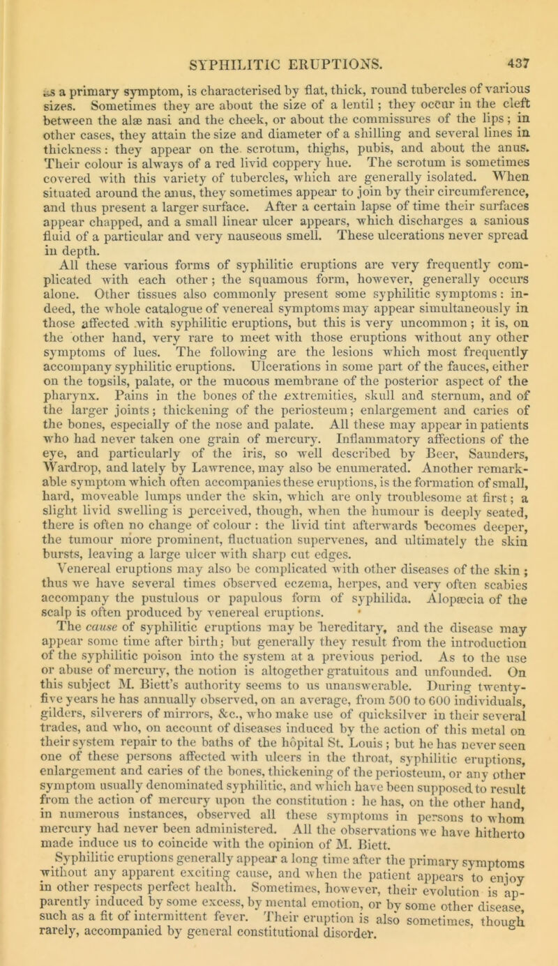 iss a primary symptom, is characterised by flat, thick, round tubercles of various sizes. Sometimes they are about the size of a lentil; they occur in the cleft between the alae nasi and the cheek, or about the commissures of the lips; in other cases, they attain the size and diameter of a shilling and several lines in thickness: they appear on the. scrotum, thighs, pubis, and about the anus. Their colour is always of a red livid coppery hue. The scrotum is sometimes covered with this variety of tubercles, which are generally isolated. When situated around the anus, they sometimes appeal- to join by their circumference, and thus present a larger surface. After a certain lapse of time their surfaces appear chapped, and a small linear ulcer appears, which discharges a sanious fluid of a particular and very nauseous smell. These ulcerations never spread in depth. All these various forms of syphilitic eruptions are very frequently com- plicated with each other; the squamous form, however, generally occurs alone. Other tissues also commonly present some syphilitic symptoms: in- deed, the whole catalogue of venereal symptoms may appear simultaneously in those atfected .with syphilitic eruptions, but this is very uncommon; it is, on the other hand, very rare to meet with those eruptions without any other symptoms of lues. The following are the lesions v-hich most frequently accompany syphilitic eruptions. Ulcerations in some part of the fauces, either on the tonsils, palate, or the mucous membrane of the posterior aspect of the pharynx. Pains in the bones of the extremities, skull and sternum, and of the larger joints; thickening of the periosteum; enlargement and caries of the bones, especially of the nose and palate. All these may appear in patients who had never taken one grain of mercury-. Inflammatory affections of the eye, and particularly of the iris, so Avell described by Beer, Saunders, Wardrop, and lately by Lawrence, may also be enumerated. Another remark- able symptom which often accompanies these eruptions, is the formation of small, hard, moveable lumps under the skin, which are only troublesome at first; a slight livid swelling is perceived, though, when the humour is deeply seated, there is often no change of colour: the livid tint afterwards becomes deeper, the tumour rhore prominent, fluctuation supervenes, and ultimately the skin bursts, leaving a large ulcer with sharp cut edges. Venereal eruptions may also be complicated Avith other diseases of the skin ; thus Ave have several times observed eczema, herpes, and A'ery often scabies accompany the pustulous or papulous form of syphilida. Alopmcia of the scalp is often produced by venereal eruptions. The cause of syphilitic eruptions may be bereditary-, and the disease may appear some time after birth; hut generally they result from the introduction of the syphilitic poison into the system at a previous period. As to the use or abuse of mercury, the notion is altogether gratuitous and unfounded. On this subject M. Biett’s authority seems to us unansAverable. During twenty- five years he has annually observed, on an average, from 500 to GOO indiA-iduals, gilders, silverers of mirrors, &c., who make use of quicksilver in their sev-eral trades, and Avho, on account of diseases induced by the action of this metal on their system repair to the baths of the hopital St. Louis ; but he has never seen one of these persons affected Avith ulcers in the throat, sy philitic eruptions, enlargement and caries of the bones, thickening of the periosteum, or any other symptom usually denominated syphilitic, and which have been supposed to result from the action of mercury upon the constitution : he has, on the other hand in numerous instances, obsei-A-ed all these sy-mptoms in persons to whom mercury had never been administered. All the obserA-ations Ave have hitherto made induce us to coincide Avith the opinion of M. Biett. Syphilitic eruptions generally appear a long time after the primary symptoms without any apparent exciting cause, and when the patient appears to eniov in other respects perfect health. Sometimes, however, their evolution is ap- parently induced by some excess, by mental emotion, or by some other disease such as a fit of intermittent fever. Their eruption is also sometimes, though rarely, accompanied by general constitutional disordev.