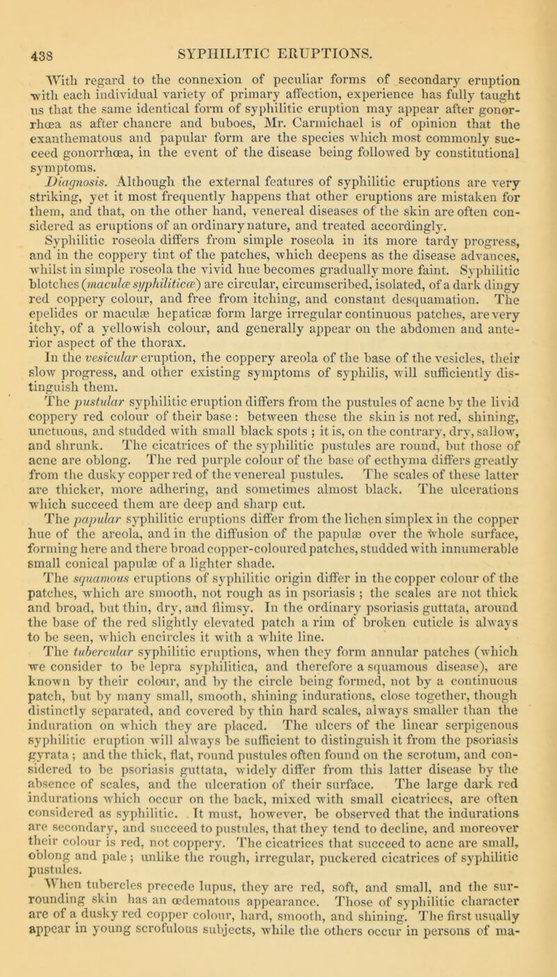 AVitli regard to the connexion of peculiar forms of secondary eruption ■w ith each individual variety of primary affection, experience has fully taught iis that the same identical form of syphilitic eruption may appear after gonor- rhoea as after chancre and buboes, Mi-. Carmichael is of opinion that the exanthematous and papular form are the species -which most commonly suc- ceed gonorrhoea, in the event of the disease being followed by constitutional symptoms. Diagnosis. Although the external features of syphilitic eruptions are very striking, yet it most frequently happens that other eruptions are mistaken for them, and that, on the other hand, venereal diseases of the skin are often con- sidered as eruptions of an ordinary nature, and treated accordingly. Syphilitic roseola differs from simple roseola in its more tardy progress, and in the coppery tint of the patches, which deepens as the disease advances, whilst in simple roseola the vivid hue becomes gradually more faint. Syphilitic \Aoic\\<is {macula syphiliticai) are circular, cii'cumscribed, isolated, of a dark dingy red coppery colour, and free from itching, and constant desquamation. The epelides or maculae hepatica3 form large irregular continuous patches, are very itchy, of a yellowish colour, and generally appear on the abdomen and ante- rior aspect of the thorax. In the vesicular eruption, the coppery areola of the base of the vesicles, their slow progress, and other existing symptoms of syphilis, will sufficiently dis- tinguish them. The pustular syphilitic eruption differs from the pustules of acne by the livid coppery red colour of their base : between these the skin is not red, shining, unctuous, and studded with small black spots ; it is, on the contrary, dry, sallow, and shrunk. The cicatrices of the syphilitic pustules are round, hut those of acne are oblong. The red purple colour of the base of ecthyma differs greatly from the dusky copper red of the venereal pustules. The scales of these latter are thicker, more adhering, and sometimes almost black. The ulcerations which succeed them are deep and sharp cut. The papular syphilitic eruptions differ from the lichen simplex in the copper hue of the areola, and in the diffusion of the papulae over the -tv-hole surface, forming here and there broad copper-coloured patches, studded with innumerable small conical papulae of a lighter shade. The sguamous eruptions of syphilitic origin differ in the copper colour of the patches, which are smooth, not rough as in psoriasis ; the scales are not thick and broad, hut thin, dry, and flimsy. In the ordinary psoriasis guttata, around the base of the red slightly elevated patch a rim of broken cuticle is always to be seen, Avhich encircles it with a white line. The tubercular syphilitic eruptions, when they form annular patches (which •we consider to he lepra syphilitica, and therefore a squamous disease), are known by their colour, and by the circle being formed, not by a continuous patch, but by many small, smooth, shining indurations, close together, though distinctly separated, and covered by thin hard scales, alw-ays smaller than the induration on which they are placed. The ulcers of the linear serpigenous syphilitic eruption will always be sulRcient to distinguish it from the psoriasis gyrata ; and the thick, flat, round pustules often found on the scrotum, and con- sidered to be psoriasis guttata, widely differ from this latter disease by the absence of scales, and the ulceration of their surface. The large dark red indurations which occur on the back, mixed with small cicatrices, are often considered as syphilitic. It must, however, be observed that the indurations are secondary, and succeed to pustules, that they tend to decline, and moreover their colour is red, not coppery. The cicatrices that succeed to acne are small, oblong and pale; unlike the rough, irregular, puckered cicatrices of syphilitic pustules. When tubercles precede lupus, they are red, soft, and small, and the sur- rounding skin has an cedematous appearance. Those of syphilitic character are of a dusky red copper colour, hard, smooth, and shining. I’lie first usually appear in young scrofulous subjects, while the others occur in persons of ma-