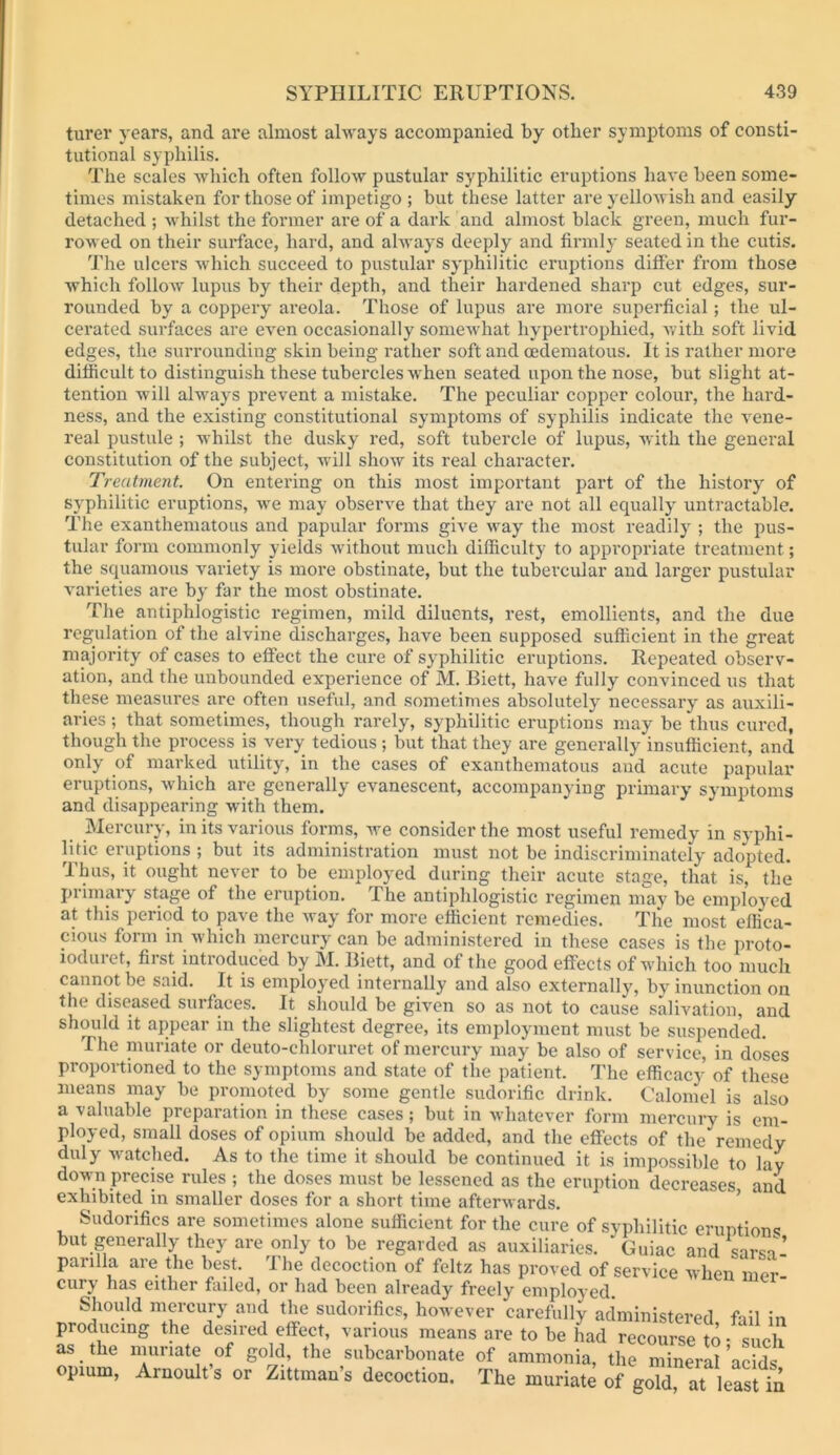 turei' years, and are almost always accompanied by other symptoms of consti- tutional syphilis. The scales wliich often follow pustular syphilitic eruptions have been some- times mistaken for those of impetigo ; but these latter are yellowish and easily detached ; Avhilst the former ai*e of a dark and almost black green, much fur- rowed on their surface, hard, and always deeply and firmly seated in the cutis. The ulcers which succeed to pustular syphilitic eruptions differ from those which follow lupus by their depth, and their hardened sharp cut edges, sur- rounded by a coppery areola. Those of lupus are more supei’ficial; the ul- cerated surfaces are even occasionally somewhat hypertrophied, with soft livid edges, the surrounding skin being rather soft and oedematous. It is rather more diffieultto distinguish these tubercles when seated upon the nose, but slight at- tention will alwmys prevent a mistake. The peculiar copper colour, the hard- ness, and the existing constitutional symptoms of syphilis indicate the vene- real pustule ; whilst the dusky red, soft tubercle of lupus, with the general constitution of the subject, will show its real character. Treatment. On entering on this most important part of the history of syphilitic eruptions, we may observe that they are not all equally untractable. The exanthematous and papular forms give way the most readily ; the pus- tular form commonly yields w'ithout much difficulty to appropriate treatment; the squamous variety is more obstinate, but the tubercular and larger pustular varieties are by far the most obstinate. Tlie antiphlogistic regimen, mild diluents, rest, emollients, and the due regulation of the alvine discharges, have been supposed sufficient in the great majority of cases to effect the cure of syphilitic eruptions. Repeated observ- ation, and the unbounded experience of M. Biett, have fully convinced us that these measures arc often useful, and sometimes absolutely necessary as auxili- aries ; that sometimes, though rarely, syphilitic eruptions may be thus cured, though the process is very tedious; but that they are generally insufficient, and only of marked utility, in the cases of exanthematous and acute papular eruptions, which are generally evanescent, accompanying primary symptoms and disappearing with them. _ Mercury, in its various forms, we consider the most useful remedy in syphi- litic eruptions ; but its administration must not be indiscriminately adopted. Thus, it ought never to be employed during their acute stage, that is, the primary stage of the eruption. The antiplilogistic regimen may be employed at this period to pave the way for more efficient remedies. The most effica- cious form in which mercury can be administered in these cases is the proto- ioduret, first introduced by M. Biett, and of the good effects of which too much cannot be said. It is employed internally and also externally, by inunction on the diseased surfaces. It should be given so as not to cause salivation, and should it appear in the slightest degree, its employment must be suspended. The muriate or deuto-chloruret of mercury may be also of service, in doses proportioned to the symptoms and state of the patient. The efficacj- of these means may be promoted by some gentle sudorific drink. Calomel is also a valuable preparation in these cases; but in whatever form mercury is em- ployed, small doses of opium should be added, and the effects of the remedy duly w^atched. As to the time it should be continued it is impossible to lay down precise rules ; the doses must be lessened as the eruption decreases and exhibited in smaller doses for a short time afterwards. ’ Sudorifics are sometimes alone sufficient for the cure of syphilitic eruptions but generally they are only to be regarded as auxiliaries. Guiac and sarsa- parilla are the best. The decoction of feltz has proved of service when mer- cury has either fiuled, or had been already freely employed. Should mercury and the sudorifics, however carefully administered fail in producing the desired effect, various means are to be had “ course^t^^ as the muriate of gold, the subcarbonate of ammonia, the mineral acids opium, Arnoult’s or Zittman’s decoction. The muriate of gold, at leSt in