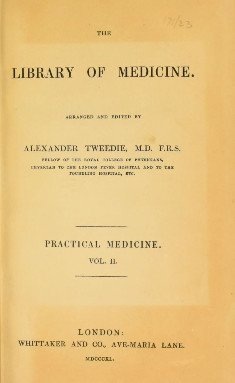 THE LIBRARY OF MEDICINE. ARRANGED AND EDITED BY ALEXANDER TWEEDIE, M.D. F.R.S. FELLOW OF THE ROYAL ('OLLEGE OF PHYSICIANS, PHYSICIAN TO THE LONDON FEVER HOSPITAL AND TO THE FOUNDLING HOSPITAL, ETC. PRACTICAL MEDICINE. VOL. II. LONDON: WHITTAKER AND CO., AVE-MARIA LANE.