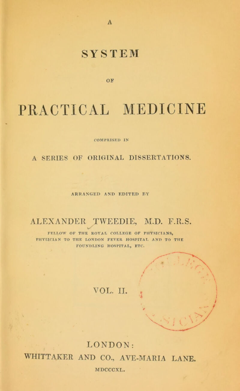 A SYSTEM OF PRACTICAL MEDICINE COMPRISED IN A SERIES OF ORIGINAL DISSERTATIONS. ARRANGED AND EDITED RY ALEXANDER TWEEDIE, M.D. F.R.S. 1/ FET.I.OW OF THE ROYAL COLLEGE OF PHYSICIANS, PHYSICIAN TO THE LONDON FEVER HOSPITAL AND TO THE FOUNDLING HOSPITAL, ETC. VOL. II. * I > LONDON: WHITTAKER AND CO., AVE-MARIA LANE.