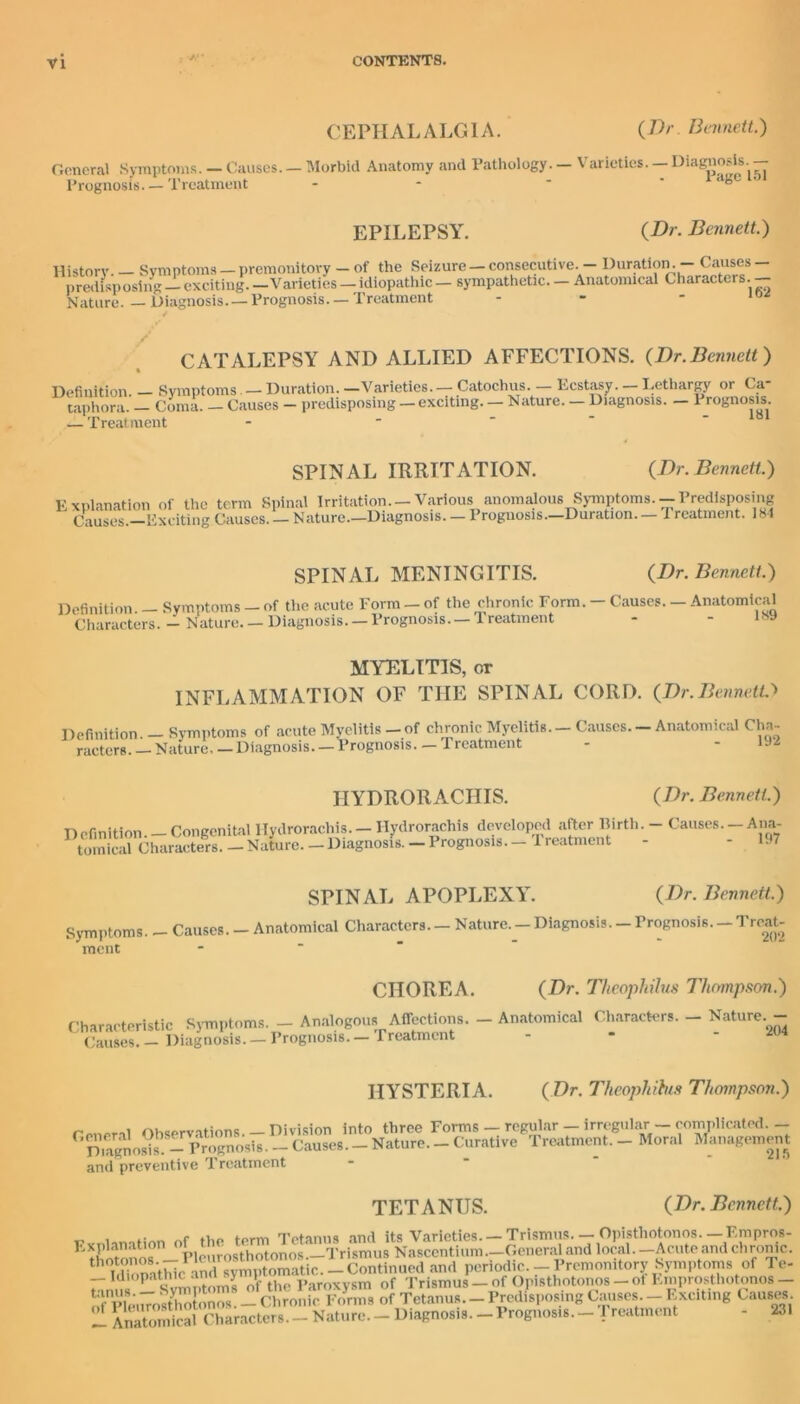 CEPHALALGIA. (Dr. Bennett.) General Symptoms. — Causes. — Morbid Anatomy and Pathology. — Varieties. — Diagnosis. — Prognosis Treatment EPILEPSY. {Dr. Bennett.) History. Symptoms — premonitory — of the Seizure — consecutive. — Duration. — Causes predisposing — exciting. —Varieties — idiopathic — sympathetic. — Anatomical Characters. Nature. — Diagnosis. — Prognosis. — Treatment - - - 10 CATALEPSY AND ALLIED AFFECTIONS. (Dr.Bennett) Definition. - Symptoms — Duration.-Varieties.— Catochus. — Ecstasy._Lethargy or Ca- taphora. - Coma. - Causes - predisposing - exciting. - Nature. _ Diagnosis. - Prognosis — Treatment Explanation of the Causes.—Exciting SPINAL IRRITATION. (Dr. Bennett.) term Spinal Irritation. —Various anomalous Symptoms.— Predisposing Causes. — Nature .—Diagnosis. — Prognosi s.—Duration. — T reatment .184 Definition. — Symptoms Characters. — Nature. SPINAL MENINGITIS. (Dr. Bennett.) of the acute Form — of the chronic Form. — Causes. — Anatomical Diagnosis. —Prognosis. —Treatment - - ls9 MYELITIS, or INFLAMMATION OF THE SPINAL CORD. (Dr.BennetO Definition. — Symptoms of acute Myelitis—of chronic Myelitis, racters. — Nature Diagnosis. — Prognosis— Treatment Causes. — Anatomical Cha- 192 HYDRORACIIIS. (Dr. Bennett.) Definition. — Congenital llydrorachis. — Ilydrorachis developed after Birth. - Causes.-Ana- tomical Characters. — Nature. — Diagnosis. — Prognosis— 1 reatment - - 197 SPINAL APOPLEXY. (Dr. Bennett.) Symptoms. - Causes. - Anatomical Characters. - Nature. _ Diagnosis. _ Prognosis. - Treat- ment - CHOREA. Characteristic Symptoms. — Analogous Affections. Causes. — Diagnosis. — Prognosis. — Treatment (Dr. Thcophilus Thompson.) — Anatomical Characters. — Nature. — 204 HYSTERIA. (Dr. Theophitus Thompson.) General Observations.- Division into three Forms _ regular - irregular-complicated. - Diagnosis.^- Prognosis. - Causes. - Nature. - Curative Treatment. - Moral Management and preventive Treatment 215 TETANUS. (Dr. Bennett.) Explanation th'Continued and periodic.-Premonitory Symptoms of Te- Idmpathicam > V Paroxysm of Trismus-of Opisthotonos-ol Emprosthotonos- o l hMUost o onos. _ Chronic Forms of Tetanus. - Predisposing Causes _ Exciting Causes A^ScdCharacters.- Nature. - Diagnosis. _Prognosis. - Treatment - 231