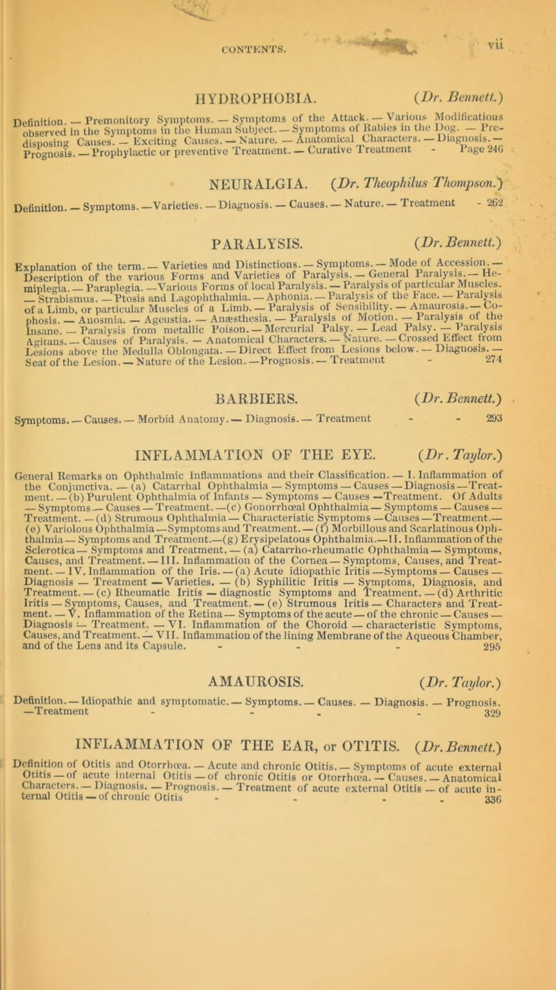—*L vu HYDROPHOBIA. (Dr. Bennett.) Definition Premonitory Symptoms. — Symptoms of the Attack. — Various Modifications observed in the Symptoms in the Human Subject. - Symptoms of Rabies in the Dog. - Pro- disposing Causes. - Exciting Causes. —Nature. — Anatomical Characters. —Diagnosis.- Prognosis. Prophylactic or preventive Treatment. — Curative 1 reatment - 1 age 240 NEURALGIA. (Dr. Theophilus Thompson.) Definition. Symptoms. —Varieties. — Diagnosis. — Causes. — Nature. — Treatment - 262 PARALYSIS. (Dr. Bennett.) Explanation of the term. — Varieties and Distinctions. — Symptoms. — Mode of Accession - Description of the various Forms and Varieties of Paralysis. — General Paralysis.— He- miplegia. — Paraplegia. —Various Forms of local Paralysis. — Paralysis of particular Muscles. Strabismus. —Ptosis and Lagophthalmia. — Aphonia. — Paralysis of the hace. Paralysis of a Limb, or particular Muscles of a Limb. — Paralysis of Sensibility. — Amaurosis. —Co- phosis. — Anosmia. — Ageustia. — Anaesthesia. — Paralysis of Motion. — Paralysis of the Insane. — Paralysis from metallic Poison. — Mercurial Palsy. — Lead Palsy.— 1 aralysis Amtans. Causes of Paralysis. — Anatomical Characters. — Nature.—Crossed Effect irom Lesions above the Medulla Oblongata. — Direct Effect from Lesions below. — Diagnosis. — Seat of the Lesion. — Nature of the Lesion. —Prognosis. — Treatment - 274 BARBIERS. (Dr. Bennett.) Symptoms Causes Morbid Anatomy.— Diagnosis.— Treatment - - 293 INFLAMMATION OF THE EYE. (Dr.Taylor.) General Remarks on Ophthalmic Inflammations and their Classification— I. Inflammation of the Conjunctiva. — (a) Catarrhal Ophthalmia — Symptoms— Causes—Diagnosis—Treat- ment (b) Purulent Ophthalmia of Infants — Symptoms — Causes —Treatment. Of Adults — Symptoms — Causes — Treatment. —(c) Gonorrhoeal Ophthalmia— Symptoms — Causes — Treatment. — (d) Strumous Ophthalmia— Characteristic Symptoms —Causes—Treatment.— (e) Variolous Ophthalmia —Symptoms and Treatment. — (f) Morbillous and Scarlatinous Oph- thalmia— Symptoms and Treatment.—(g) Erysipelatous Ophthalmia.—II. Inflammation of the Sclerotica— Symptoms and Treatment. — (a) Catarrho-rheumatic Ophthalmia— Symptoms, Causes, and Treatment III. Inflammation of the Cornea— Symptoms, Causes, and Treat- ment IV. Inflammation of the Iris (a) Acute idiopathic Iritis—Symptoms—Causes — Diagnosis — Treatment —Varieties. — (b) Syphilitic Iritis — Symptoms, Diagnosis, and Treatment (c) Rheumatic Iritis — diagnostic Symptoms and Treatment. — (d) Arthritic Iritis — Symptoms, Causes, and Treatment. — (e) Strumous Iritis — Characters and Treat- ment— V. Inflammation of the Retina— Symptoms of the acute — of the chronic — Causes — Diagnosis — Treatment.—VI. Inflammation of the Choroid—characteristic Symptoms, Causes, and Treatment. — VII. Inflammation of the lining Membrane of the Aqueous Chamber, and of the Lens and its Capsule. - - 295 AMAUROSIS. (Dr. Taylor.) Definition. —Idiopathic and symptomatic.— Symptoms. — Causes. — Diagnosis. — Prognosis. —Treatment - - . 329 INFLAMMATION OF THE EAR, or OTITIS. (Dr.Bennett.) Definition of Otitis and Otorrhoea—Acute and chronic Otitis.— Symptoms of acute external Otitis — of acute internal Otitis — of chronic Otitis or Otorrhoea.— Causes. — Anatomical Characters. — Diagnosis. — Prognosis—Treatment of acute external Otitis — of acute in- ternal Otitis—of chronic Otitis - - _ 336
