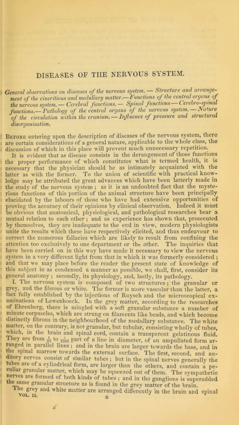 General observations on diseases of the nervous system. Structure and anange- ment of the cineritious and medullary matter.—Functions of the central organs of the nervous system. — Cerebral functions. — Spinal functions Cerebrospinal functions.— Pathology of the central organs of the nervous system. Nature of the circulation within the cranium. — Influence of pressure and structural disorganisation. Before entering upon the description of diseases of the nervous system, there are certain considerations of a general nature, applicable to the whole class, the discussion of which in this place will prevent much unnecessary repetition. It is evident that as disease consists in the derangement of those functions the proper performance of which constitutes what is termed health, it is necessary that the physician should be as intimately acquainted with the latter as with the former. To the union of scientific with practical know- ledge may be attributed the great advances which have been latterly made in the study of the nervous system ; as it is an undoubted fact that the myste- rious functions of this portion of the animal structure have been principally elucidated by the labours of those who have had extensive opportunities of proving the accuracy of their opinions by clinical observation. Indeed it must be obvious that anatomical, physiological, and pathological researches bear a mutual relation to each other ; and as experience has shown that, prosecuted by themselves, they are inadequate to the end in view, modern physiologists unite the results which these have respectively elicited, and thus endeavour to correct the numerous fallacies which are likely to result from confining the attention too exclusively to one department or the other. The inquiries that have been carried on in this way have made it necessary to view the nervous system in a very different light from that in which it was formerly considered ; and that we may place before the reader the present state of knowledge of this subject in as condensed a manner as possible, we shall, first, consider its general anatomy ; secondly, its physiology, and, lastly, its pathology. I. The nervous system is composed of two structures ; the granular or grey,^ and the fibrous or white. The former is more vascular than the latter, a lact fully established by the injections of Ruyscli and the microscopical ex- aminations of Lewenhoeck. In the grey matter, according to the researches of Ehrenberg, there is mingled with a soft granular substance a number of minute corpuscles, which are strung on filaments like beads, and which become distinctly fibrous in the neighbourhood of the medullary substance. The white matter, on the contrary, is not granular, but tubular, consisting wholly of tubes, which, in the brain and spinal cord, contain a transparent gelatinous fluid. They are from ^ to.3^ part of a line in diameter, of an ampullated form ar- ranged m parallel lines ; and in the brain are larger towards the base, and in the spinal marrow towards the external surface. The first, second, and au- ttory nenes consist.of similar tubes ; but in the spinal nerves generally the u es aie of a cylindrical form, are larger than the others, and contain a pe- culiar granular matter, which may be squeezed out of them. The sympathetic nei\es .11 e oimed of both kinds of tubes ; and in the ganglions is superadded tne same granular structure as is found in the grey matter of the brain. voe'ii an<^ matter are arranged differently in the brain and spinal