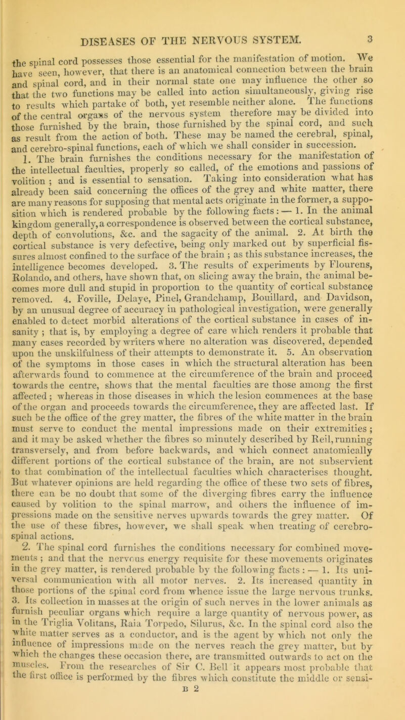 the spinal cord possesses those essential for the manifestation of motion. We have seen, however, that there is an anatomical connection between the brum and spinal cord, and in their normal state one may influence the other so that the two functions may be called into action simultaneously, giving rise to' results which partake of both, yet resemble neither alone. The functions of the central organs of the nervous system therefore may be divided into those furnished by the brain, those furnished by the spinal cord, and such as result from the action of both. These may be named the cerebral, spinal, and cerebro-spinal functions, each of which we shall consider in succession. 1. The brain furnishes the conditions necessary for the manifestation of the intellectual faculties, properly so called, of the emotions and passions of volition ; and is essential to sensation. Taking into consideration what has already been said concerning the offices of the grey and white matter, there are many reasons for supposing that mental acts originate in the former, a suppo- sition which is rendered probable by the following facts: — 1. In the animal kingdom generally,a correspondence is observed between the cortical substance, depth of convolutions, &c. and the sagacity of the animal. 2. At birth the cortical substance is very defective, being only marked out by superficial fis- sures almost confined to the surface of the brain ; as this substance increases, the intelligence becomes developed. 3. The results of experiments by Flourens, Rolando, and others, have shown that, on slicing away the brain, the animal be- comes more dull and stupid in proportion to the quantity of cortical substance removed. 4. Foville, Delaye, Pinel, Grandehamp, Bouillard, and Davidson, by an unusual degree of accuracy in pathological investigation, were generally enabled to detect morbid alterations of the cortical substance in cases of in- sanity ; that is, by employing a degree of care which renders it probable that many cases recorded by writers where no alteration was discovered, depended upon the unskilfulness of their attempts to demonstrate it. 5. An observation of the symptoms in those cases in which the structural alteration has been afterwards found to commence at the circumference of the brain and proceed towards the centre, shows that the mental faculties are those among the first affected ; whereas in those diseases in which the lesion commences at the base of the organ and proceeds towards the circumference, they are affected last. If such be the office of the grey matter, the fibres of the white matter in the brain must serve to conduct the mental impressions made on their extremities ; and it may be asked whether the fibres so minutely desci’ibed by Reil, running transversely, and from before backwards, and which connect anatomically different portions of the cortical substance of the brain, are not subservient to that combination of the intellectual faculties which characterises thought. Rut whatever opinions are held regarding the office of these two sets of fibres, there can be no doubt that some of the diverging fibres carry the influence caused by volition to the spinal marrow, and others the influence of im- pressions made on the sensitive nerves upwards towards the grey matter. Of the use of these fibres, however, we shall speak when treating of cerebro- spinal actions. 2. The spinal cord furnishes the conditions necessary for combined move- ments ; and that the nervous energy requisite for these movements originates in the grey matter, is rendered probable by the following facts: — 1. Its uni- versal communication with all motor nerves. 2. Its increased quantity in those portions of the spinal cord from whence issue the large nervous trunks. 3. Its collection in masses at the origin of such nerves in the lower animals as furnish peculiar organs which require a large quantity of nervous power, as in the Triglia Volitans, Raia Torpedo, Silurus, &c. In the spinal cord also the white matter serves as a conductor, and is the agent by which not only the influence of impressions made on the nerves reach the grey matter, but by which the changes these occasion there, are transmitted outwards to act on the muscles. from the researches of Sir C. Bell it appears most probable that the first office is performed by the fibres which constitute the middle or sensi-