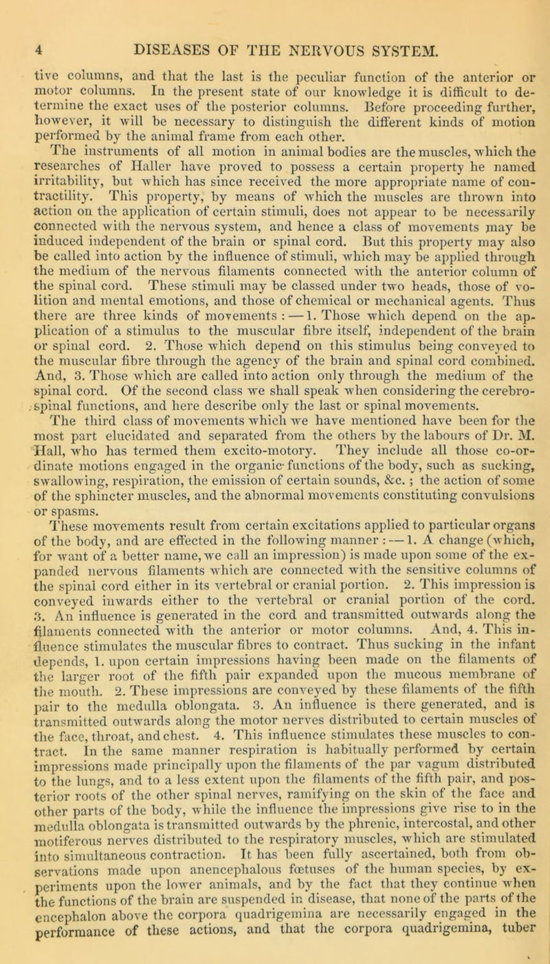 tive columns, and that the last is the peculiar function of the anterior or motor columns. In the present state of our knowledge it is difficult to de- termine the exact uses of the posterior columns. Before proceeding further, however, it will be necessary to distinguish the different kinds of motion performed by the animal frame from each other. The instruments of all motion in animal bodies are the muscles, which the researches of Haller have proved to possess a certain property he named irritability, but which has since received the more appropriate name of con- tractility. This property, by means of which the muscles are thrown into action on the application of certain stimuli, does not appear to be necessarily connected with the nervous system, and hence a class of movements may be induced independent of the brain or spinal cord. But this property may also be called into action by the influence of stimuli, which may be applied through the medium of the nervous filaments connected with the anterior column of the spinal cord. These stimuli may be classed under two heads, those of vo- lition and mental emotions, and those of chemical or mechanical agents. Thus there are three kinds of movements: — 1. Those which depend on the ap- plication of a stimulus to the muscular fibre itself, independent of the brain or spinal cord. 2. Those which depend on this stimulus being conveyed to the muscular fibre through the agency of the brain and spinal cord combined. And, 3. Those which are called into action only through the medium of the spinal cord. Of the second class we shall speak when considering the cerebro- . spinal functions, and here describe only the last or spinal movements. The third class of movements which we have mentioned have been for the most part elucidated and separated from the others by the labours of Dr. M. Hall, w'ho has termed them excito-motory. They include all those co-or- dinate motions engaged in the organic1 functions of the body, such as sucking, swallowing, respiration, the emission of certain sounds, &c.; the action of some of the sphincter muscles, and the abnormal movements constituting convulsions or spasms. These movements result from certain excitations applied to particular organs of the body, and are effected in the following manner : — 1. A change (which, for want of a better name, we call an impression) is made upon some of the ex- panded nervous filaments which are connected with the sensitive columns of the spinal cord either in its vertebral or cranial portion. 2. This impression is conveyed inwards either to the vertebral or cranial portion of the cord. 3. An influence is generated in the cord and transmitted outwards along the filaments connected with the anterior or motor columns. And, 4. This in- fluence stimulates the muscular fibres to contract. Thus sucking in the infant depends, 1. upon certain impressions having been made on the filaments of the larger root of the fifth pair expanded upon the mucous membrane of the mouth. 2. These impressions are conveyed by these filaments of the fifth pair to the medulla oblongata. 3. An influence is there generated, and is transmitted outwards along the motor nerves distributed to certain muscles of the face, throat, and chest. 4. This influence stimulates these muscles to con - tract. In the same manner respiration is habitually performed by certain impressions made principally upon the filaments of the par vagum distributed to the lungs, and to a less extent upon the filaments of the fifth pair, and pos- terior roots of the other spinal nerves, ramifying on the skin of the face and other parts of the body, while the influence the impressions give rise to in the medulla oblongata is transmitted outwards by the phrenic, intercostal, and other motiferous nerves distributed to tbe respiratory muscles, which are stimulated into simultaneous contraction. It has been fully ascertained, both from ob- servations made upon anencephalous foetuses of the human species, by ex- periments upon the lower animals, and by the fact that they continue when the functions of the brain are suspended in disease, that none of the parts of the encephalon above tbe corpora quadrigemina are necessarily engaged in the performance of these actions, and that the corpora quadrigemina, tuber