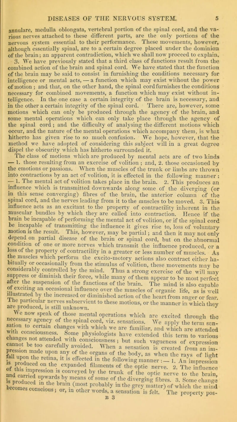 annulare, medulla oblongata, vertebral portion of the spinal cord, and the va- rious nerves attached to these different parts, are the only portions of the nervous system essential to their performance. These movements, however, although essentially spinal, are to a certain degree placed under the dominion of the brain; an apparent contradiction, which we shall now proceed to explain. 3. We have previously stated that a third class of functions result from the combined action of the brain and spinal cord. We have stated that the function of the brain may be said to consist in furnishing the conditions necessary for intelligence or mental acts, — a function which may exist without the power of motion ; and that, on the other hand, the spinal cord furnishes the conditions necessary for combined movements, a function which may exist without in- telligence. In the one case a certain integrity of the brain is necessary, and in the other a certain integrity of the spinal cord. There are, however, some motions which can only be produced through the agency of the brain, and some mental operations which can only take place through the agency of the spinal cord ; and the difficulty of analysing the different motions which occur, and the nature of the mental operations which accompany them, is what hitherto has given rise to so much confusion. We hope, however, that the method we have adopted of considering this subject will in a great degree dispel the obscurity which has hitherto surrounded it. The class of motions which are produced by mental acts are of two kinds — 1. those resulting from an exercise of volition ; and, 2. those occasioned by the emotions or passions. When the muscles of the trunk or limbs are thrown into contractions by an act of volition, it is effected in the following manner : — 1. The mental act of volition takes place in the brain. 2. This produces an influence which is transmitted downwards along some of the diverging (or in this sense converging) fibres of the brain, the anterior column of the spinal cord, and the nerves leading from it to the muscles to be moved. 3. This- influence acts as an excitant to the property of contractility inherent in the muscular bundles by which they are called into contraction. Hence if the brain be incapable of performing the mental act of volition, or if the spinal cord be incapable of transmitting the influence it gives rise to, loss of voluntary motion is the result. . This, however, may be partial; and then it may not only depend on partial disease of the brain or spinal cord, but on the abnormal condition of one or more nerves which transmit the influence produced, or a loss of the property of contractility in a greater or less number of muscles. As the muscles which perform the excito-motory actions also contract either ha- bitually or occasionally from the stimulus of volition, these movements may be considerably controlled by the mind. Thus a strong exercise of the will may suppress or diminish their force, while many of them appear to be most perfect after the suspension of the functions of the brain. The mind is also capable ot exciting an occasional influence over the muscles of organic life, as is well illustrated by the increased or diminished action of the heart from anger or fear. 1 he particular nerves subservient to these motions, or the manner in which they are produced, is still unknown. ^ M e now speak of those mental operations which are excited through the necessary agency of the spinal cord, viz. sensations. We apply the term sen- sa ion to certain changes with which we are familiar, and which are attended rhangernTattcfd'd l,h> sioloSists have extended this term to various changes not attended with consciousness ; but such vagueness of expression cannot be too carefully avoided. When a sensation is® created from an'n l‘P°n an7 °*Lthe orSans of the body, as when the rays of light is nrni \° ret'?a’lt: ls effecte(l in the following manner :— 1. Animpression is pi educed on the expanded filaments of the optic impression SmXm f } r7^ UtheCopnticVnerv; To^thfbraTn! is produced *■. <*»*■ probably conscious; or, in other words, a sensation is felt. The property pos-