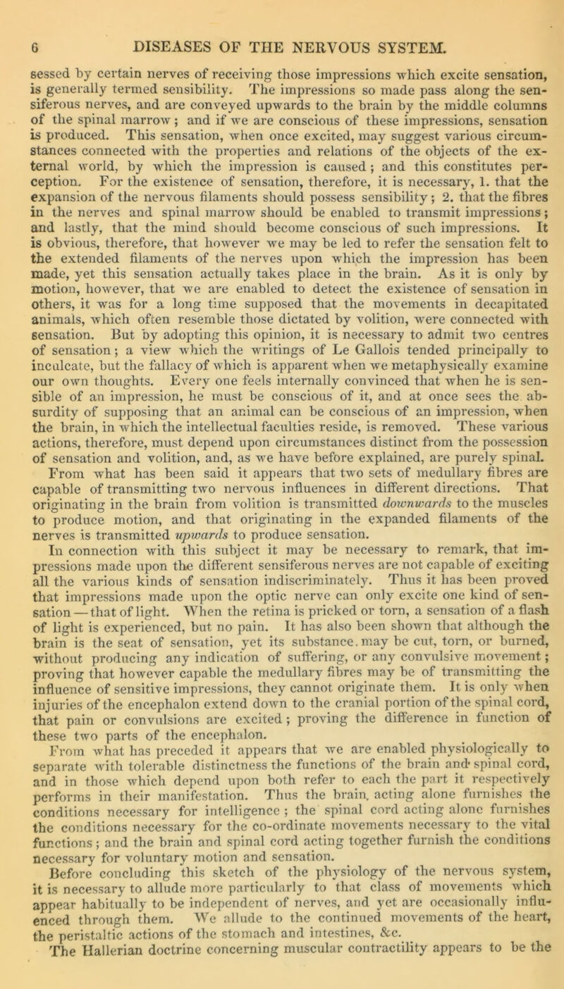 sessed by certain nerves of receiving those impressions which excite sensation, is generally termed sensibility. The impressions so made pass along the sen- siferous nerves, and are conveyed upwards to the brain by the middle columns of the spinal marrow ; and if we are conscious of these impressions, sensation is produced. This sensation, when once excited, may suggest various circum- stances connected with the properties and relations of the objects of the ex- ternal world, by which the impression is caused; and this constitutes per- ception. For the existence of sensation, therefore, it is necessary, 1. that the expansion of the nervous filaments should possess sensibility; 2. that the fibres in the nerves and spinal marrow should be enabled to transmit impressions; and lastly, that the mind should become conscious of such impressions. It is obvious, therefore, that however we may be led to refer the sensation felt to the extended filaments of the nerves \ipon which the impression has been made, yet this sensation actually takes place in the brain. As it is only by motion, however, that we are enabled to detect the existence of sensation in Others, it was for a long time supposed that the movements in decapitated animals, which often resemble those dictated by volition, wrere connected with sensation. But by adopting this opinion, it is necessary to admit two centres of sensation; a view which the writings of Le Gallois tended principally to inculcate, but the fallacy of which is apparent when we metaphysically examine our own thoughts. Every one feels internally convinced that when he is sen- sible of an impression, he must be conscious of it, and at once sees the ab- surdity of supposing that an animal can be conscious of an impression, when the brain, in which the intellectual faculties reside, is removed. These various actions, therefore, must depend upon circumstances distinct from the possession of sensation and volition, and, as we have before explained, are purely spinal. From what has been said it appears that two sets of medullary fibres are capable of transmitting two nervous influences in different directions. That originating in the brain from volition is transmitted downioai'ds to the muscles to produce motion, and that originating in the expanded filaments of the nerves is transmitted upvmrds to produce sensation. In connection with this subject it may be necessary to remark, that im- pressions made upon the different sensiferous nerves are not capable of exciting all the various kinds of sensation indiscriminately. Thus it has been proved that impressions made upon the optic nerve can only excite one kind of sen- sation — that of light. When the retina is pricked or torn, a sensation of a flash of light is experienced, but no pain. It has also been shown that although the brain is the seat of sensation, yet its substance.may be cut, torn, or burned, without producing any indication of suffering, or any convulsive movement; proving that however capable the medullary fibres may be of transmitting the influence of sensitive impressions, they cannot originate them. It is only when injuries of the encephalon extend down to the cranial portion of the spinal cord, that pain or convulsions are excited; proving the difference in function of these two parts of the encephalon. From what has preceded it appears that we are enabled physiologically to separate with tolerable distinctness the functions of the brain and- spinal cord, and in those which depend upon both refer to each the part it respectively performs in their manifestation. Thus the brain, acting alone furnishes the conditions necessary for intelligence ; the spinal cord acting alone furnishes the conditions necessary for the co-ordinate movements necessary to the vital functions; and the brain and spinal cord acting together furnish the conditions necessary for voluntary motion and sensation. Before concluding this sketch of the physiology of the nervous system, it is necessary to allude more particularly to that class of movements which appear habitually to be independent of nerves, and yet are occasionally influ- enced through them. We allude to the continued movements of the heart, the peristaltic actions of the stomach and intestines, &c. The Hallerian doctrine concerning muscular contractility appears to be the