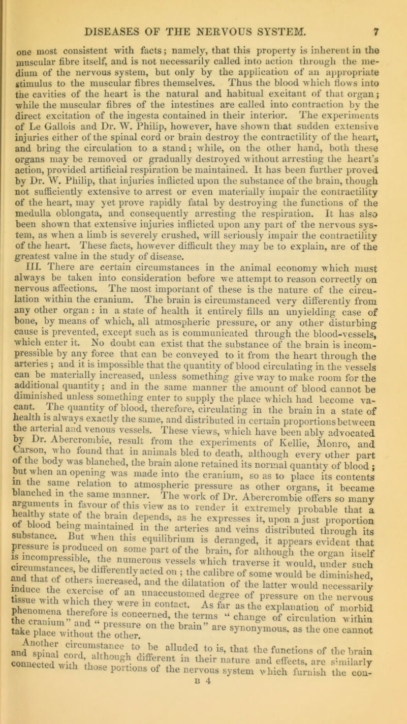 one most consistent with facts; namely, that this property is inherent in the muscular fibre itself, and is not necessarily called into action through the me- dium of the nervous system, but only by the application of an appropriate stimulus to the muscular fibres themselves. Thus the blood which flows into the cavities of the heart is the natural and habitual excitant of that organ; while the muscular fibres of the intestines are called into contraction by the direct excitation of the ingesta contained in their interior. The experiments of Le Gallois and Dr. W. Philip, however, have shown that sudden extensive injuries either of the spinal cord or brain destroy the contractility of the heart, and bring the circulation to a stand; while, on the other hand, both these organs may be removed or gradually destroyed without arresting the heart’s action, provided artificial respiration be maintained. It has been further proved by Dr. W. Philip, that injuries inflicted upon the substance of the brain, though not sufficiently extensive to arrest or even materially impair the contractility of the heart, may yet prove vapidly fatal by destroying the functions of the medulla oblongata, and consequently arresting the respiration. It has also been shown that extensive injuries inflicted upon any part of the nervous sys- tem, as when a limb is severely crushed, will seriously impair the contractility of the heart. These facts, however difficult they may be to explain, are of the greatest value in the study of disease. III. There are certain circumstances in the animal economy which must always be taken into consideration before we attempt to reason correctly oil nervous affections. The most important of these is the nature of the circu- lation within the cranium. The brain is circumstanced very differently from any other organ : in a state of health it entirely fills an unyielding case of bone, by means of which, all atmospheric pressure, or any other disturbing cause is prevented, except such as is communicated through the blood-vessels, which enter it. No doubt can exist that the substance of the brain is incom- pressible by any force that can be conveyed to it from the heart through the arteries ; and it is impossible that the quantity of blood circulating in the vessels can be materially increased, unless something give way to make room for the additional quantity; and in the same manner the amount of blood cannot be diminished unless something enter to supply the place which had become va- cant. lhe quantity of blood, therefore, circulating in the brain in a state of health is always exactly the same, and distributed in certain proportions between the arterial and venous vessels. These views, which have been ably advocated by Dr. Abercrombie, result from the experiments of Kellie, Monro, and Carson who found that in animals bled to death, although every other part ot the body was blanched, the brain alone retained its normal quantity of blood ; • ut'' ien an °Pe”ing was made into the cranium, so as to place its contents in the same relation to atmospheric pressure as other organs, it became blanched in the same manner. The work of Dr. Abercrombie offers so many health*v1 ttJavou^of.thls view as to render it extremely probable that a of hlonrl ^S °f 16 *ram depends, as he expresses it, upon a just proportion of blood bein& maintained in the arteries and veins distributed through its substance. Rut when this equilibrium is deranged, it appears evident that piessurc is produced on some part of the brain, for although the organ itself crcrXclf^dlff T°7eSSe!S hich averse it'lould, Sr such a T fo U differently acted on ; the calibre of some would be diminished, inducethe th° dilatation of the la«er would necessari^ “ss^rwhh Wh?h an ?naccustomed degree of pressure on the nervous nhenomlvli r ^ We ln COntact- As far as the explanation of morbid erbium 1S concerned’ t^e terms “change of circulation within take place without the oThTr! “ ’ * synonymous> as ^ one cannot and Tpffial aUu.ded *is’ that the Actions of the brain connected witWl^ g? Tin their nature and effects, are similarly miected with those portions of the nervous system which furnish the con-